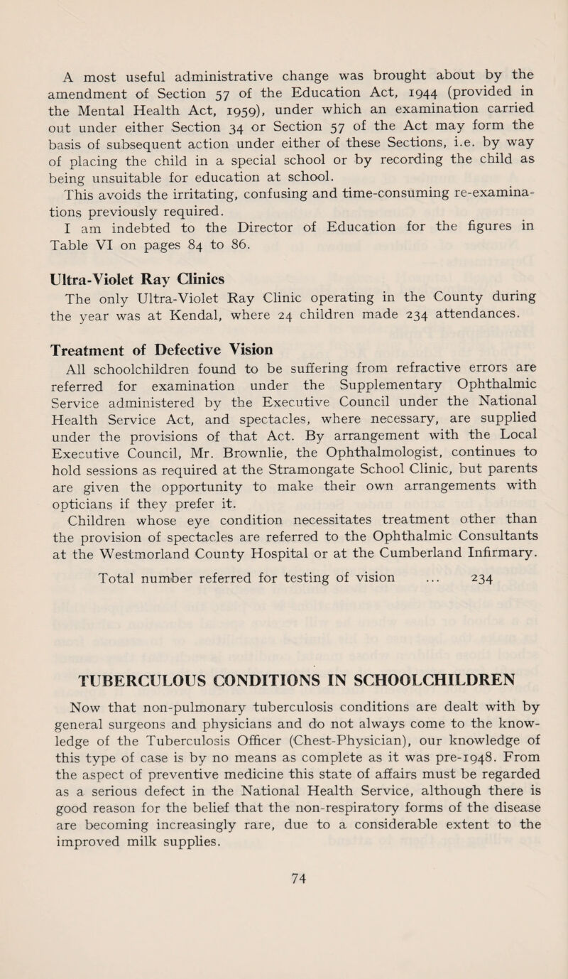 A most useful administrative change was brought about by the amendment of Section 57 of the Education Act, 1944 (provided in the Mental Health Act, 1959), under which an examination carried out under either Section 34 or Section 57 of the Act may form the basis of subsequent action under either of these Sections, i.e. by way of placing the child in a special school or by recording the child as being unsuitable for education at school. This avoids the irritating, confusing and time-consuming re-examina¬ tions previously required. I am indebted to the Director of Education for the figures in Table VI on pages 84 to 86. Ultra-Violet Ray Clinics The only Ultra-Violet Ray Clinic operating in the County during the year was at Kendal, where 24 children made 234 attendances. Treatment of Defective Vision All schoolchildren found to be suffering from refractive errors are referred for examination under the Supplementary Ophthalmic Service administered by the Executive Council under the National Health Service Act, and spectacles, where necessary, are supplied under the provisions of that Act. By arrangement with the Local Executive Council, Mr. Brownlie, the Ophthalmologist, continues to hold sessions as required at the Stramongate School Clinic, but parents are given the opportunity to make their own arrangements with opticians if they prefer it. Children whose eye condition necessitates treatment other than the provision of spectacles are referred to the Ophthalmic Consultants at the Westmorland County Hospital or at the Cumberland Infirmary. Total number referred for testing of vision ... 234 TUBERCULOUS CONDITIONS IN SCHOOLCHILDREN Now that non-pulmonary tuberculosis conditions are dealt with by general surgeons and physicians and do not always come to the know¬ ledge of the Tuberculosis Officer (Chest-Physician), our knowledge of this type of case is by no means as complete as it was pre-1948. From the aspect of preventive medicine this state of affairs must be regarded as a serious defect in the National Health Service, although there is good reason for the belief that the non-respiratory forms of the disease are becoming increasingly rare, due to a considerable extent to the improved milk supplies.