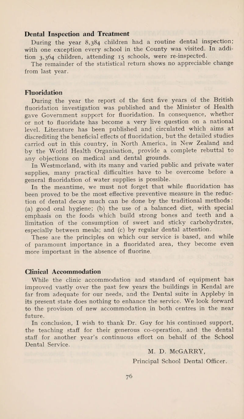 Dental Inspection and Treatment During the year 8,384 children had a routine dental inspection; with one exception every school in the County was visited. In addi¬ tion 3,364 children, attending 15 schools, were re-inspected. The remainder of the statistical return shows no appreciable change from last year. Fluoridation During the year the report of the first five years of the British fluoridation investigation was published and the Minister of Health gave Government support for fluoridation. In consequence, whether or not to fluoridate has become a very live question on a national level. Literature has been published and circulated which aims at discrediting the beneficial effects of fluoridation, but the detailed studies carried out in this country, in North America, in New Zealand and by the World Health Organisation, provide a complete rebuttal to any objections on medical and dental grounds. In Westmorland, with its many and varied public and private water supplies, many practical difficulties have to be overcome before a general fluoridation of water supplies is possible. In the meantime, we must not forget that while fluoridation has been proved to be the most effective preventive measure in the reduc¬ tion of dental decay much can be done by the traditional methods: (a) good oral hygiene; (b) the use of a balanced diet, with special emphasis on the foods which build strong bones and teeth and a limitation of the consumption of sweet and sticky carbohydrates, especially between meals; and (c) by regular dental attention. These are the principles on which our service is based, and while of paramount importance in a fluoridated area, they become even more important in the absence of fluorine. Clinical Accommodation While the clinic accommodation and standard of equipment has improved vastly over the past few years the buildings in Kendal are far from adequate for our needs, and the Dental suite in Appleby in its present state does nothing to enhance the service. We look forward to the provision of new accommodation in both centres in the near future. In conclusion, I wish to thank Dr. Guy for his continued support, the teaching staff for their generous co-operation, and the dental staff for another year’s continuous effort on behalf of the School Dental Service. 76 M. D. McGARRY, Principal School Dental Officer.