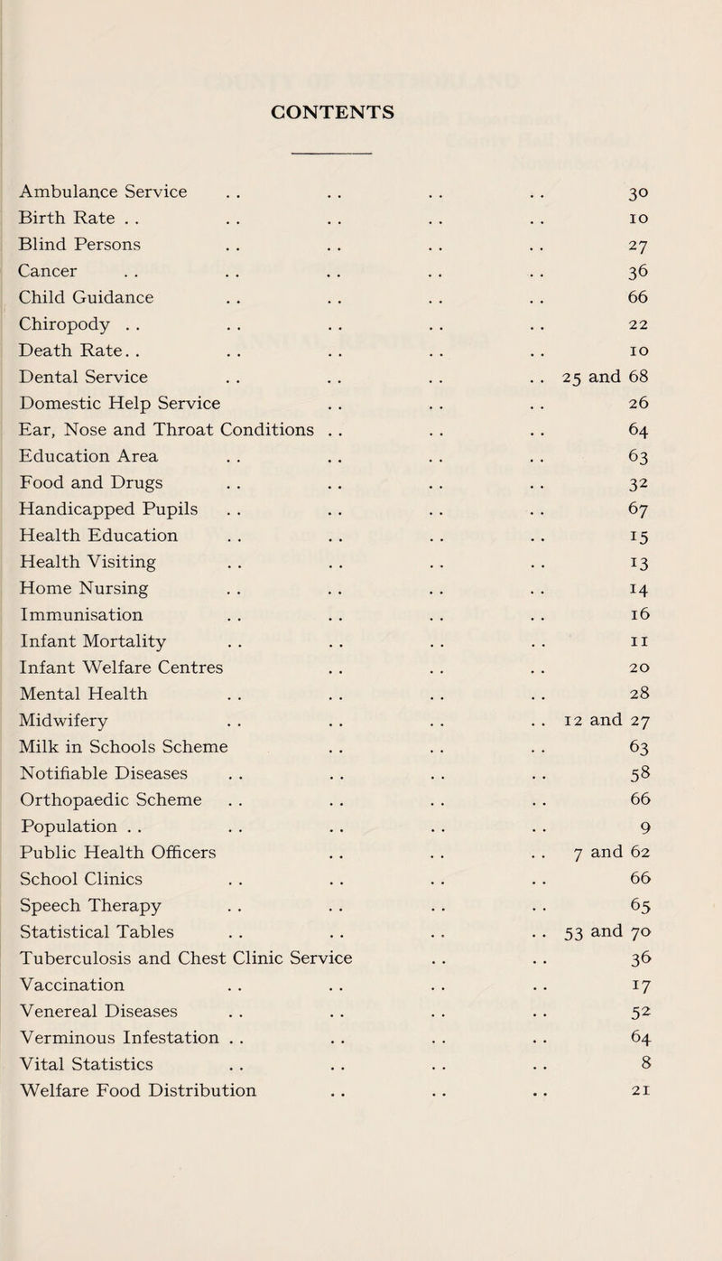 CONTENTS Ambulance Service . . . . . . . . 30 Birth Rate . . . . . . . . . . 10 Blind Persons . . . . . . . . 27 Cancer . . . . . . . . .. 36 Child Guidance . . . . . . . . 66 Chiropody . . . . . . . . . . 22 Death Rate. . . . . . . . . . 10 Dental Service . . . . . . . . 25 and 68 Domestic Help Service . . . . . . 26 Ear, Nose and Throat Conditions . . . . . . 64 Education Area . . . . . . . . 63 Food and Drugs . . . . . . . . 32 Handicapped Pupils . . . . . . . . 67 Health Education . . . . . . . . 15 Health Visiting . . . . . . . . 13 Home Nursing . . . . . . . . 14 Immunisation . . . . . . . . 16 Infant Mortality . . . . . . . . 11 Infant Welfare Centres . . . . . . 20 Mental Health . . . . . . . . 28 Midwifery . . . . . . . . 12 and 27 Milk in Schools Scheme . . . . . . 63 Notifiable Diseases . . . . . . . . 58 Orthopaedic Scheme . . . . . . . . 66 Population . . . . . . . . . . 9 Public Health Officers . . . . 7 and 62 School Clinics . . . . . . . . 66 Speech Therapy . . . . . . . . 65 Statistical Tables . . . . . . • • 53 and 70 Tuberculosis and Chest Clinic Service . . . . 36 Vaccination . . . . . . . . 17 Venereal Diseases . . . . . . . . 52; Verminous Infestation . . . . . . . . 64 Vital Statistics . . . . . . . . 8 Welfare Food Distribution . . . . . . 21