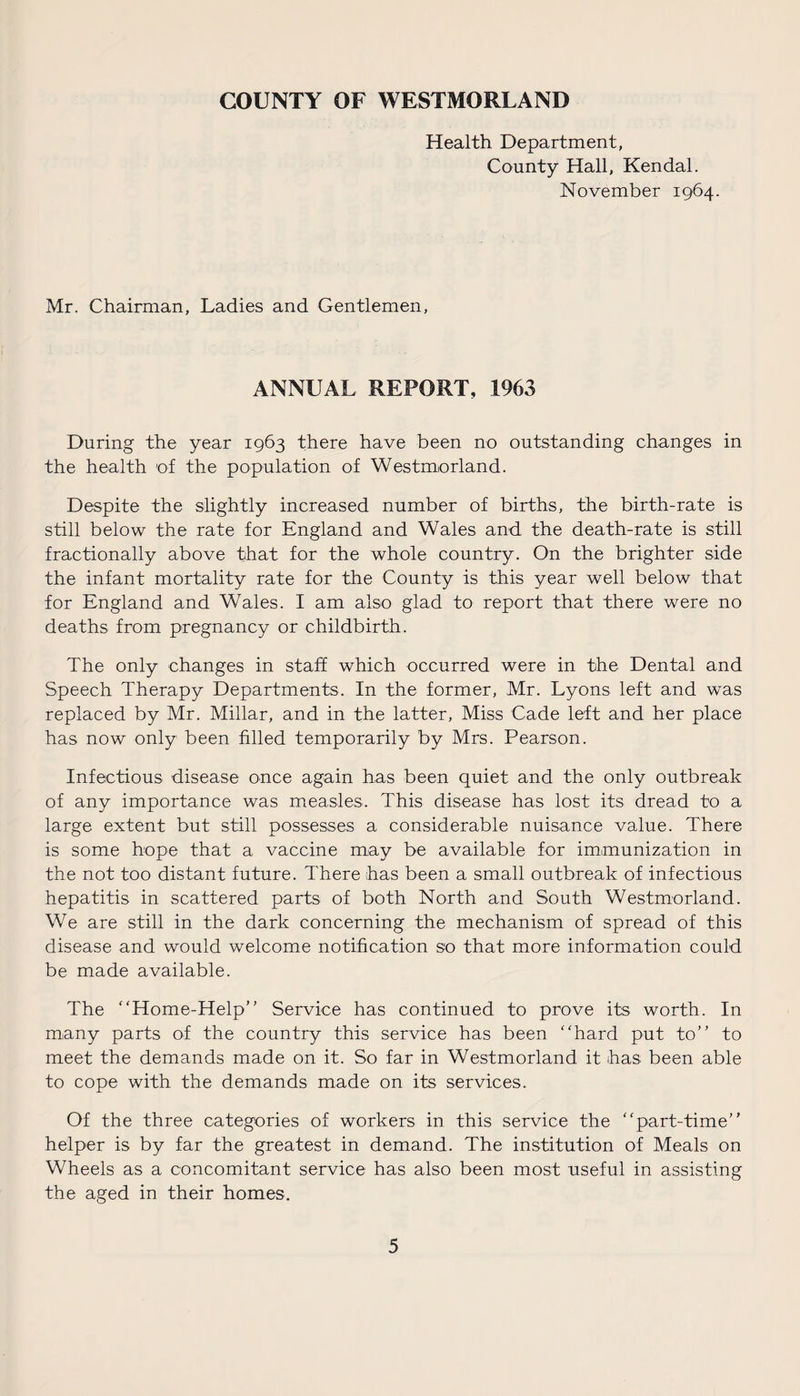 COUNTY OF WESTMORLAND Health Department, County Hall, Kendal. November 1964. Mr. Chairman, Ladies and Gentlemen, ANNUAL REPORT, 1963 During the year 1963 there have been no outstanding changes in the health of the population of Westmorland. Despite the slightly increased number of births, the birth-rate is still below the rate for England and Wales and the death-rate is still fractionally above that for the whole country. On the brighter side the infant mortality rate for the County is this year well below that for England and Wales. I am also glad to report that there were no deaths from pregnancy or childbirth. The only changes in staff which occurred were in the Dental and Speech Therapy Departments. In the former, Mr. Lyons left and was replaced by Mr. Millar, and in the latter, Miss Cade left and her place has now only been filled temporarily by Mrs. Pearson. Infectious disease once again has been quiet and the only outbreak of any importance was measles. This disease has lost its dread to a large extent but still possesses a considerable nuisance value. There is some hope that a vaccine may be available for immunization in the not too distant future. There has been a small outbreak of infectious hepatitis in scattered parts of both North and South Westmorland. We are still in the dark concerning the mechanism of spread of this disease and would welcome notification so that more information could be made available. The “Home-Help” Service has continued to prove its worth. In many parts of the country this service has been “hard put to” to meet the demands made on it. So far in Westmorland it has been able to cope with the demands made on its services. Of the three categories of workers in this service the “part-time” helper is by far the greatest in demand. The institution of Meals on Wheels as a concomitant service has also been most useful in assisting the aged in their homes.