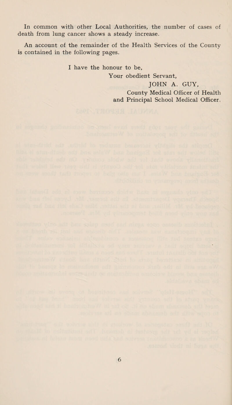 In common with other Local Authorities, the number of cases of death from lung cancer shows a steady increase. An account of the remainder of the Health Services of the County is contained in the following pages. I have the honour to be. Your obedient Servant, JOHN A. GUY, County Medical Officer of Health and Principal School Medical Officer.