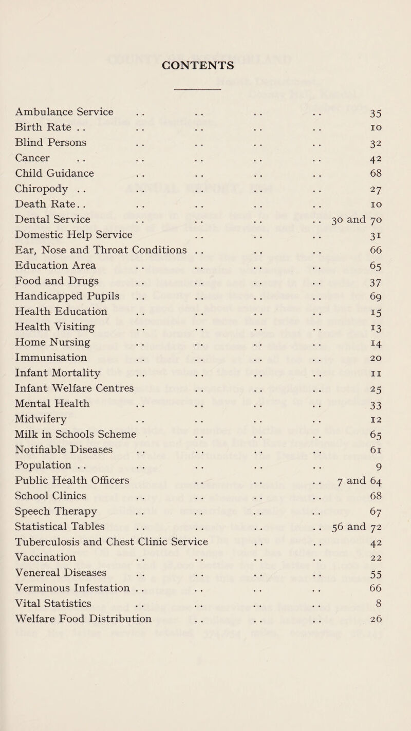 CONTENTS Ambulance Service . . . . . . . . 35 Birth Rate . . . . . . . . . . 10 Blind Persons . . . . . . . . 32 Cancer .. . . .. .. . . 42 Child Guidance . . . . . . . . 68 Chiropody . . . . . . . . . . 27 Death Rate. . . . . . . . . . 10 Dental Service . . . . . . . . 30 and 70 Domestic Help Service . . . . . . 31 Ear, Nose and Throat Conditions . . . . . . 66 Education Area . . . . . . . . 65 Food and Drugs . . . . . . . . 37 Handicapped Pupils . . . . . . . . 69 Health Education . . . . . . . . 15 Health Visiting . . . . . . . . 13 Home Nursing . . . . . . . . 14 Immunisation . . . . . . . . 20 Infant Mortality . . . . . . . . 11 Infant Welfare Centres . . . . . . 25 Mental Health . . . . . . . . 33 Midwifery . . . . . . . . 12 Milk in Schools Scheme . . . . . . 65 Notifiable Diseases . . . . . . . . 61 Population . . . . . . . . . . 9 Public Health Officers . . . . 7 and 64 School Clinics . . . . . . . . 68 Speech Therapy . . . . . . . . 67 Statistical Tables .. .. .. .. 56 and 72 Tuberculosis and Chest Clinic Service . . .. 42 Vaccination . . . . . . . . 22 Venereal Diseases . . . . . . .. 55 Verminous Infestation . . . . . . . . 66 Vital Statistics . . . . . . . . 8 Welfare Food Distribution . . . . .. 26