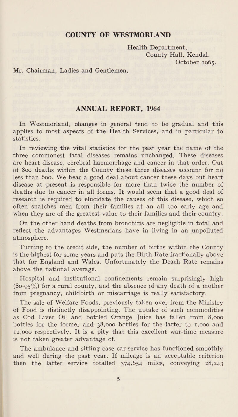 COUNTY OF WESTMORLAND Health Department, County Hall, Kendal. October 1965. Mr. Chairman, Ladies and Gentlemen, ANNUAL REPORT, 1964 In Westmorland, changes in general tend to be gradual and this applies to most aspects of the Health Services, and in particular to statistics. In reviewing the vital statistics for the past year the name of the three commonest fatal diseases remains unchanged. These diseases are heart disease, cerebral haemorrhage and cancer in that order. Out of 800 deaths within the County these three diseases account for no less than 600. We hear a good deal about cancer these days but heart disease at present is responsible for more than twice the number of deaths due to cancer in all forms. It would seem that a good deal of research is required to elucidate the causes of this disease, which so often snatches men from their families at an all too early age and when they are of the greatest value to their families and their country. On the other hand deaths from bronchitis are negligible in total and reflect the advantages Westmerians have in living in an unpolluted atmosphere. Turning to the credit side, the number of births within the County is the highest for some years and puts the Birth Rate fractionally above that for England and Wales. Unfortunately the Death Rate remains above the national average. Hospital and institutional confinements remain surprisingly high (80-95%) for a rural county, and the absence of any death of a mother from pregnancy, childbirth or miscarriage is really satisfactory. The sale of Welfare Foods, previously taken over from the Ministry of Food is distinctly disappointing. The uptake of such commodities as Cod Liver Oil and bottled Orange Juice has fallen from 8,000 bottles for the former and 38,000 bottles for the latter to 1,000 and 12,000 respectively. It is a pity that this excellent war-time measure is not taken greater advantage of. The ambulance and sitting case car-service has functioned smoothly and well during the past year. If mileage is an acceptable criterion then the latter service totalled 374,654 miles, conveying 28,243