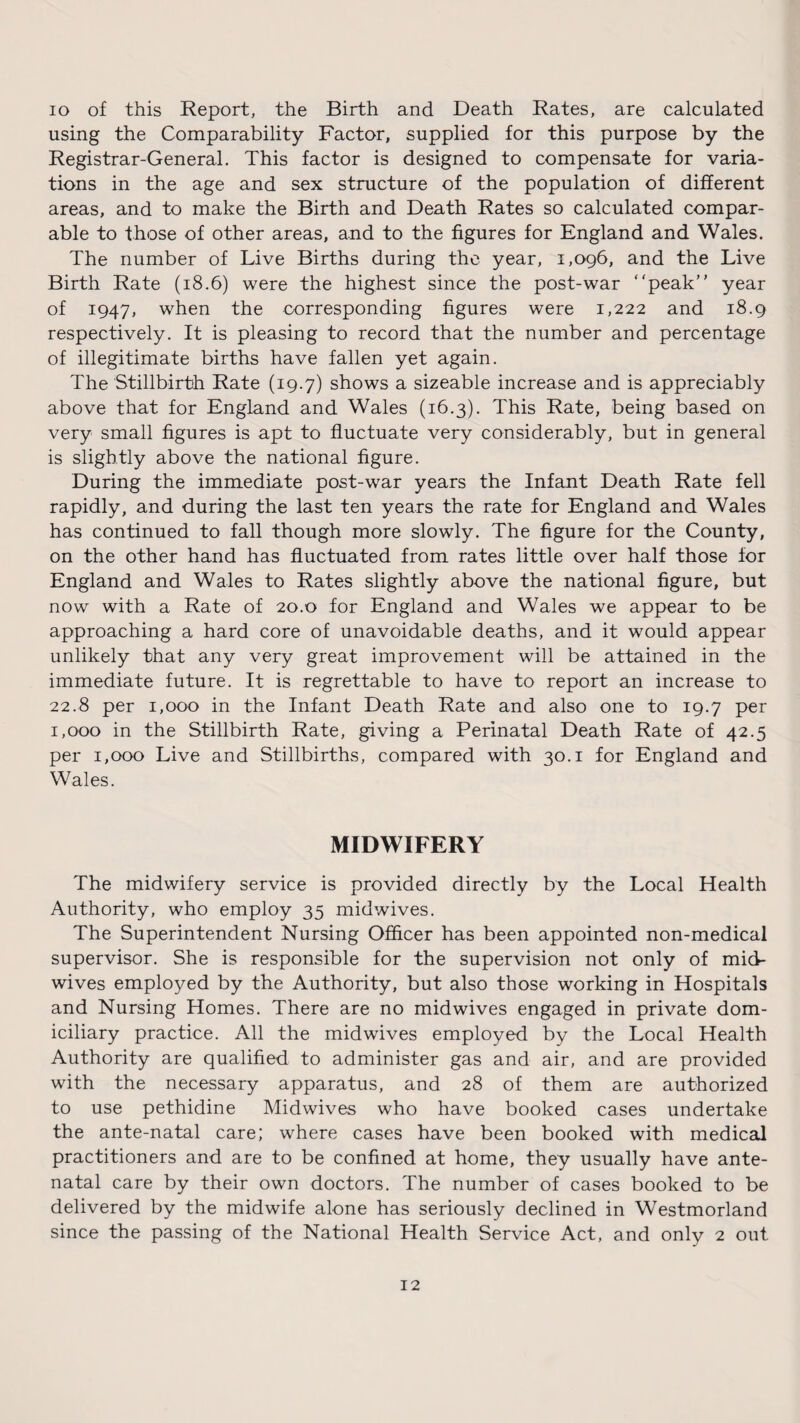 io of this Report, the Birth and Death Rates, are calculated using the Comparability Factor, supplied for this purpose by the Registrar-General. This factor is designed to compensate for varia¬ tions in the age and sex structure of the population of different areas, and to make the Birth and Death Rates so calculated compar¬ able to those of other areas, and to the figures for England and Wales. The number of Live Births during the year, 1,096, and the Live Birth Rate (18.6) were the highest since the post-war “peak” year of 1947, when the corresponding figures were 1,222 and 18.9 respectively. It is pleasing to record that the number and percentage of illegitimate births have fallen yet again. The Stillbirth Rate (19.7) shows a sizeable increase and is appreciably above that for England and Wales (16.3). This Rate, being based on very small figures is apt to fluctuate very considerably, but in general is slightly above the national figure. During the immediate post-war years the Infant Death Rate fell rapidly, and during the last ten years the rate for England and Wales has continued to fall though more slowly. The figure for the County, on the other hand has fluctuated from rates little over half those for England and Wales to Rates slightly above the national figure, but now with a Rate of 20.0 for England and Wales we appear to be approaching a hard core of unavoidable deaths, and it would appear unlikely that any very great improvement will be attained in the immediate future. It is regrettable to have to report an increase to 22.8 per 1,000 in the Infant Death Rate and also one to 19.7 per 1,000 in the Stillbirth Rate, giving a Perinatal Death Rate of 42.5 per 1,000 Live and Stillbirths, compared with 30.1 for England and Wales. MIDWIFERY The midwifery service is provided directly by the Local Health Authority, who employ 35 midwives. The Superintendent Nursing Officer has been appointed non-medical supervisor. She is responsible for the supervision not only of mid¬ wives employed by the Authority, but also those working in Hospitals and Nursing Homes. There are no midwives engaged in private dom¬ iciliary practice. All the midwives employed by the Local Health Authority are qualified to administer gas and air, and are provided with the necessary apparatus, and 28 of them are authorized to use pethidine Midwives who have booked cases undertake the ante-natal care; where cases have been booked with medical practitioners and are to be confined at home, they usually have ante¬ natal care by their own doctors. The number of cases booked to be delivered by the midwife alone has seriously declined in Westmorland since the passing of the National Health Service Act, and only 2 out