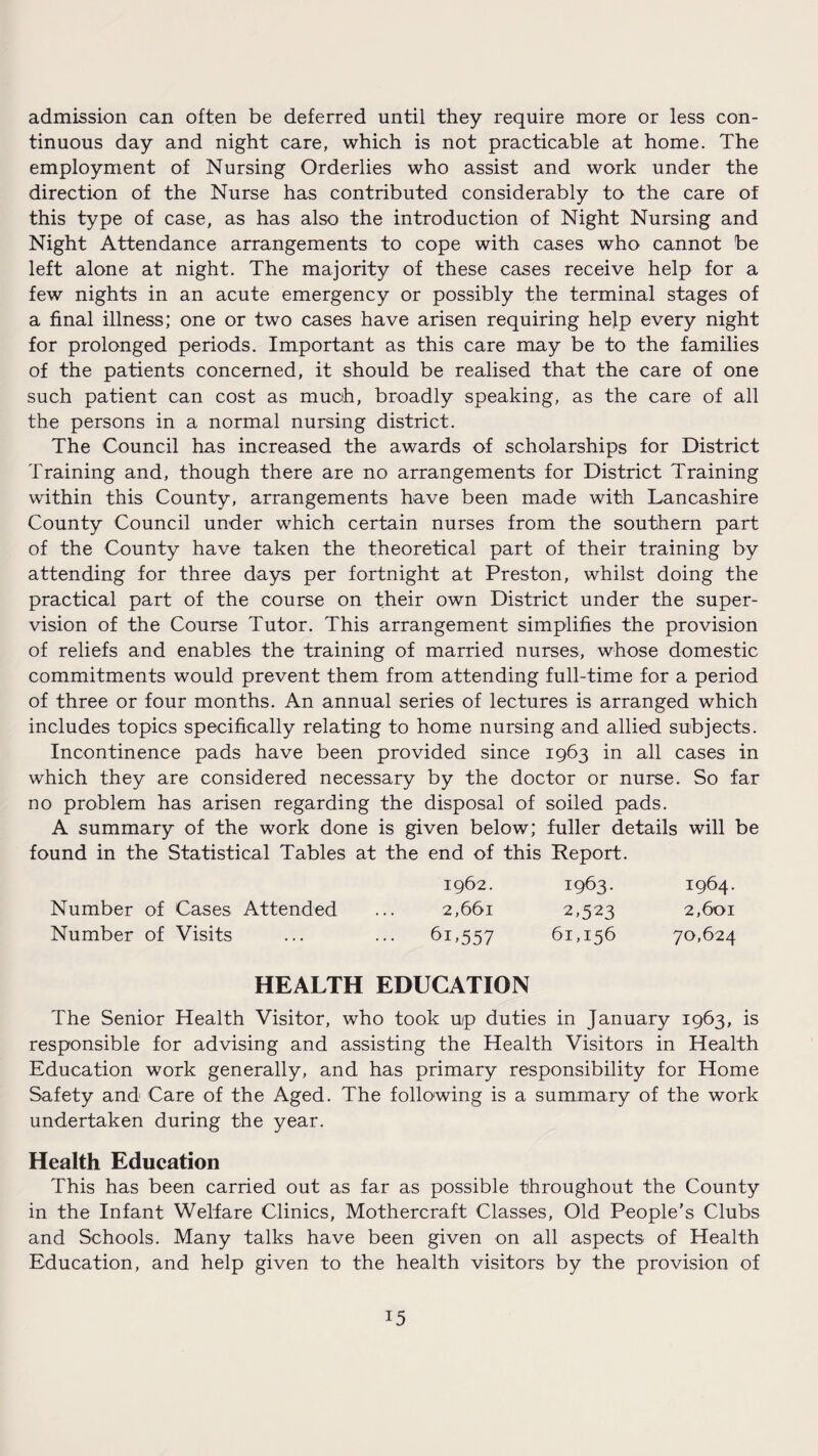 admission can often be deferred until they require more or less con¬ tinuous day and night care, which is not practicable at home. The employment of Nursing Orderlies who assist and work under the direction of the Nurse has contributed considerably to the care of this type of case, as has also the introduction of Night Nursing and Night Attendance arrangements to cope with cases who cannot be left alone at night. The majority of these cases receive help for a few nights in an acute emergency or possibly the terminal stages of a final illness; one or two cases have arisen requiring help every night for prolonged periods. Important as this care may be to the families of the patients concerned, it should be realised that the care of one such patient can cost as much, broadly speaking, as the care of all the persons in a normal nursing district. The Council has increased the awards of scholarships for District Training and, though there are no arrangements for District Training within this County, arrangements have been made with Lancashire County Council under which certain nurses from the southern part of the County have taken the theoretical part of their training by attending for three days per fortnight at Preston, whilst doing the practical part of the course on their own District under the super¬ vision of the Course Tutor. This arrangement simplifies the provision of reliefs and enables the training of married nurses, whose domestic commitments would prevent them from attending full-time for a period of three or four months. An annual series of lectures is arranged which includes topics specifically relating to home nursing and allied subjects. Incontinence pads have been provided since 1963 in all cases in which they are considered necessary by the doctor or nurse. So far no problem has arisen regarding the disposal of soiled pads. A summary of the work done is given below; fuller details will be found in the Statistical Tables at the end of this Report. 1962. 1963. 1964. Number of Cases Attended ... 2,661 2,523 2,601 Number of Visits ... ... 61,557 61,156 70,624 HEALTH EDUCATION The Senior Health Visitor, who took up duties in January 1963, is responsible for advising and assisting the Health Visitors in Health Education work generally, and has primary responsibility for Home Safety and Care of the Aged. The following is a summary of the work undertaken during the year. Health Education This has been carried out as far as possible throughout the County in the Infant Welfare Clinics, Mothercraft Classes, Old People’s Clubs and Schools. Many talks have been given on all aspects of Health Education, and help given to the health visitors by the provision of !5