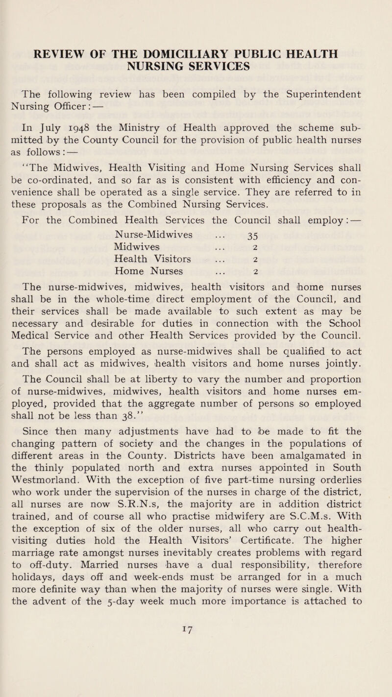 REVIEW OF THE DOMICILIARY PUBLIC HEALTH NURSING SERVICES The following review has been compiled by the Superintendent Nursing Officer: — In July 1948 the Ministry of Health approved the scheme sub¬ mitted by the County Council for the provision of public health nurses as follows: — “The Mid wives, Health Visiting and Home Nursing Services shall be co-ordinated, and so far as is consistent with efficiency and con¬ venience shall be operated as a single service. They are referred to in these proposals as the Combined Nursing Services. For the Combined Health Services the Council shall employ: — Nurse-Midwives ... 35 Midwives ... 2 Health Visitors ... 2 Home Nurses ... 2 The nurse-midwives, midwives, health visitors and home nurses shall be in the whole-time direct employment of the Council, and their services shall be made available to such extent as may be necessary and desirable for duties in connection with the School Medical Service and other Health Services provided by the Council. The persons employed as nurse-midwives shall be qualified to act and shall act as midwives, health visitors and home nurses jointly. The Council shall be at liberty to vary the number and proportion of nurse-midwives, midwives, health visitors and home nurses em¬ ployed, provided that the aggregate number of persons so employed shall not be less than 38.“ Since then many adjustments have had to be made to fit the changing pattern of society and the changes in the populations of different areas in the County. Districts have been amalgamated in the thinly populated north and extra nurses appointed in South Westmorland. With the exception of five part-time nursing orderlies who work under the supervision of the nurses in charge of the district, all nurses are now S.R.N.s, the majority are in addition district trained, and of course all who practise midwifery are S.C.M.s. With the exception of six of the older nurses, all who carry out health- visiting duties hold the Health Visitors’ Certificate. The higher marriage rate amongst nurses inevitably creates problems with regard to off-duty. Married nurses have a dual responsibility, therefore holidays, days off and week-ends must be arranged for in a much more definite way than when the majority of nurses were single. With the advent of the 5-day week much more importance is attached to