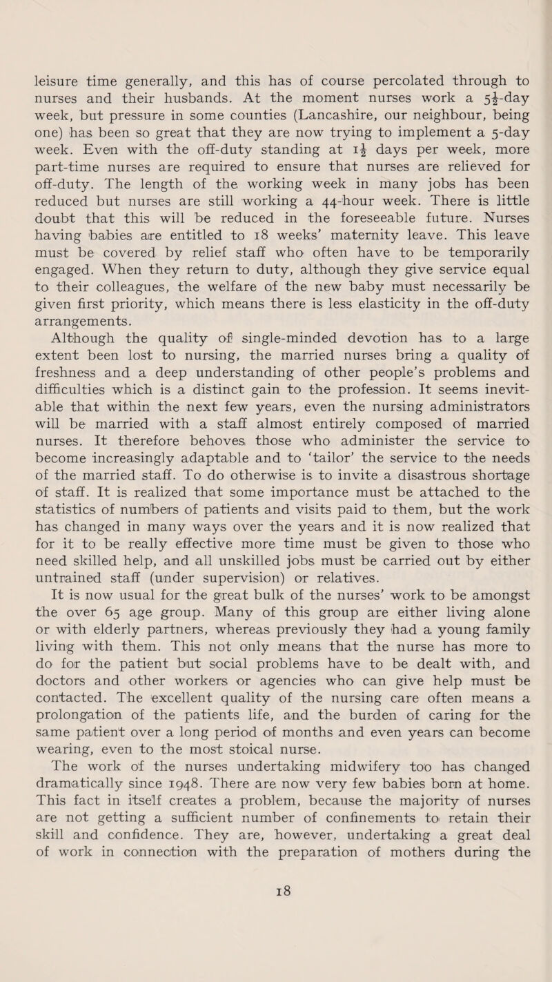 leisure time generally, and this has of course percolated through to nurses and their husbands. At the moment nurses work a 5^-day week, but pressure in some counties (Lancashire, our neighbour, being one) has been so great that they are now trying to implement a 5-day week. Even with the off-duty standing at 1^ days per week, more part-time nurses are required to ensure that nurses are relieved for off-duty. The length of the working week in many jobs has been reduced but nurses are still working a 44-hour week. There is little doubt that this will be reduced in the foreseeable future. Nurses having babies are entitled to 18 weeks’ maternity leave. This leave must be covered by relief staff who often have to be temporarily engaged. When they return to duty, although they give service equal to their colleagues, the welfare of the new baby must necessarily be given first priority, which means there is less elasticity in the off-duty arrangements. Although the quality of single-minded devotion has to a large extent been lost to nursing, the married nurses bring a quality of freshness and a deep understanding of other people’s problems and difficulties which is a distinct gain to the profession. It seems inevit¬ able that within the next few years, even the nursing administrators will be married with a staff almost entirely composed of married nurses. It therefore behoves those who administer the service to become increasingly adaptable and to Tailor’ the service to the needs of the married staff. To do otherwise is to invite a disastrous shortage of staff. It is realized that some importance must be attached to the statistics of numbers of patients and visits paid to them, but the work has changed in many ways over the years and it is now realized that for it to be really effective more time must be given to those who need skilled help, and all unskilled jobs must be carried out by either untrained staff (under supervision) or relatives. It is now usual for the great bulk of the nurses’ work to be amongst the over 65 age group. Many of this group are either living alone or with elderly partners, whereas previously they had a young family living with them. This not only means that the nurse has more to do for the patient but social problems have to be dealt with, and doctors and other workers or agencies who can give help must be contacted. The excellent quality of the nursing care often means a prolongation of the patients life, and the burden of caring for the same patient over a long period of months and even years can become wearing, even to the most stoical nurse. The work of the nurses undertaking midwifery too has changed dramatically since 1948. There are now very few babies bom at home. This fact in itself creates a problem, because the majority of nurses are not getting a sufficient number of confinements to> retain their skill and confidence. They are, however, undertaking a great deal of work in connection with the preparation of mothers during the