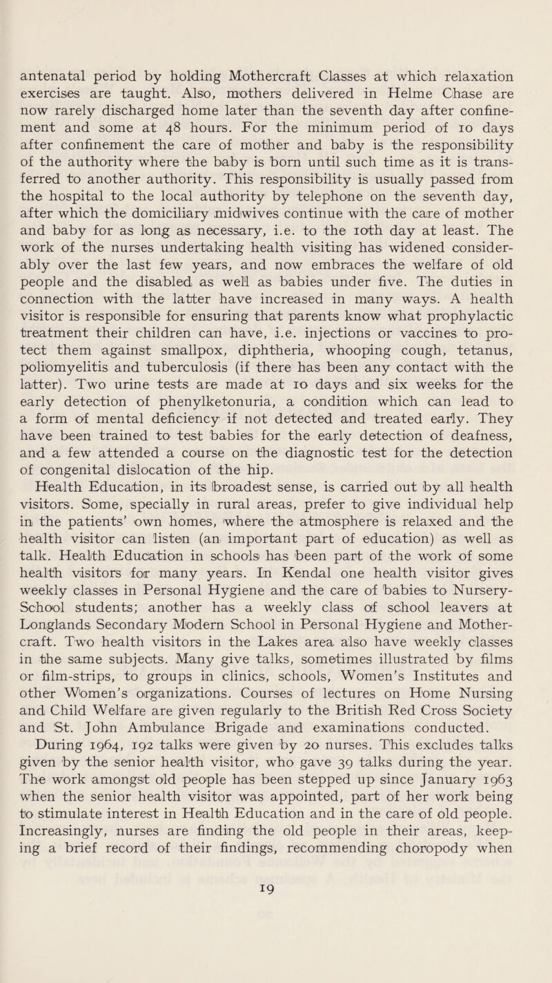 antenatal period by holding Mothercraft Classes at which relaxation exercises are taught. Also, mothers delivered in Helme Chase are now rarely discharged home later than the seventh day after confine¬ ment and some at 48 hours. For the minimum period of 10 days after confinement the care of mother and baby is the responsibility of the authority where the baby is born until such time as it is trans¬ ferred to another authority. This responsibility is usually passed from the hospital to the local authority by telephone on the seventh day, after which the domiciliary midwives continue with the care of mother and baby for as long as necessary, i.e. to the 10th day at least. The work of the nurses undertaking health visiting has widened consider¬ ably over the last few years, and now embraces the welfare of old people and the disabled as well as babies under five. The duties in connection with the latter have increased in many ways. A health visitor is responsible for ensuring that parents know what prophylactic treatment their children can have, i.e. injections or vaccines to pro¬ tect them against smallpox, diphtheria, whooping cough, tetanus, poliomyelitis and tuberculosis (if there has been any contact with the latter). Two urine tests are made at 10 days, and six weeks for the early detection of phenylketonuria, a condition, which can lead to a form of mental deficiency if not detected and treated early. They have been trained to test babies for the early detection of deafness, and a. few attended a course on the diagnostic test for the detection of congenital dislocation of the hip. Health Education, in its broadest sense, is carried out by all health visitors. Some, specially in rural areas, prefer to give individual help in the patients’ own homes, where the atmosphere is relaxed and the health visitor can listen (an important part of education) as well as talk. Health Education in schools has been part of the work of some health visitors for many years. In Kendal one health visitor gives weekly classes in Personal Hygiene and the care of babies to Nursery- School students; another has a weekly class of school leavers at Longlands Secondary Modern School in Personal Hygiene and Mother- craft. Two health visitors in the Lakes area also have weekly classes in the same subjects. Many give talks, sometimes illustrated by films or film-strips, to groups in clinics, schools, Women’s Institutes and other Women’s organizations. Courses of lectures on Home Nursing and Child Welfare are given regularly to the British Red Cross Society and St. John Ambulance Brigade and examinations conducted. During 1964, 192 talks were given by 20 nurses. This excludes talks given by the senior health visitor, who gave 39 talks during the year. The work amongst old people has been stepped up since January 1963 when the senior health visitor was appointed, part of her work being to stimulate interest in Health Education and in the care of old people. Increasingly, nurses are finding the old people in their areas, keep¬ ing a brief record of their findings, recommending choropody when