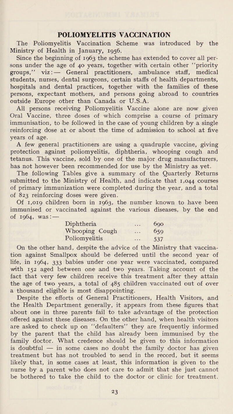 POLIOMYELITIS VACCINATION The Poliomyelitis Vaccination Scheme was introduced by the Ministry of Health in January, 1956. Since the beginning of 1963 the scheme has extended to cover all per¬ sons under the age of 40 years, together with certain other “priority groups, viz:— General practitioners, ambulance staff, medical students, nurses, dental surgeons, certain staffs of health departments, hospitals and dental practices, together with the families of these persons, expectant mothers, and persons going abroad to countries outside Europe other than Canada or U.S.A. A11 persons receiving Poliomyelitis Vaccine alone are now given Oral Vaccine, three doses of which comprise a course of primary immunisation, to be followed in the case of young children by a single reinforcing dose at or about the time of admission to school at five years of age. A few general practitioners are using a quadruple vaccine, giving protection against poliomyelitis, diphtheria, whooping cough and tetanus. This vaccine, sold by one of the major drug manufacturers, has not however been recommended for use by the Ministry as yet. The following Tables give a summary of the Quarterly Returns submitted to the Ministry of Health, and indicate that 1,044 courses of primary immunization were completed during the year, and a total of 823 reinforcing doses were given. Of 1,019 children born in 1963, the number known to have been immunised or vaccinated against the various diseases, by the end of 1964, was: — Diphtheria ... 690 Whooping Cough ... 659 Poliomyelitis ... 537 On the other hand, despite the advice of the Ministry that vaccina¬ tion against Smallpox should be deferred until the second year of life, in 1964, 333 babies under one year were vaccinated, compared with 152 aged between one and two years. Taking account of the fact that very few children receive this treatment after they attain the age of two years, a total of 485 children vaccinated out of over a thousand eligible is most disappointing. Despite the efforts of General Practitioners, Health Visitors, and the Health Department generally, it appears from these figures that about one in three parents fail to take advantage of the protection offered against these diseases. On the other hand, when health visitors are asked to check up on “defaulters they are frequently informed by the parent that the child has already been immunised by the family doctor. What credence should be given to this information is doubtful — in some cases no doubt the family doctor has given treatment but has not troubled to send in the record, but it seems likely that, in some cases at least, this information is given to the nurse by a parent who does not care to admit that she just cannot be bothered to take the child to the doctor or clinic for treatment.