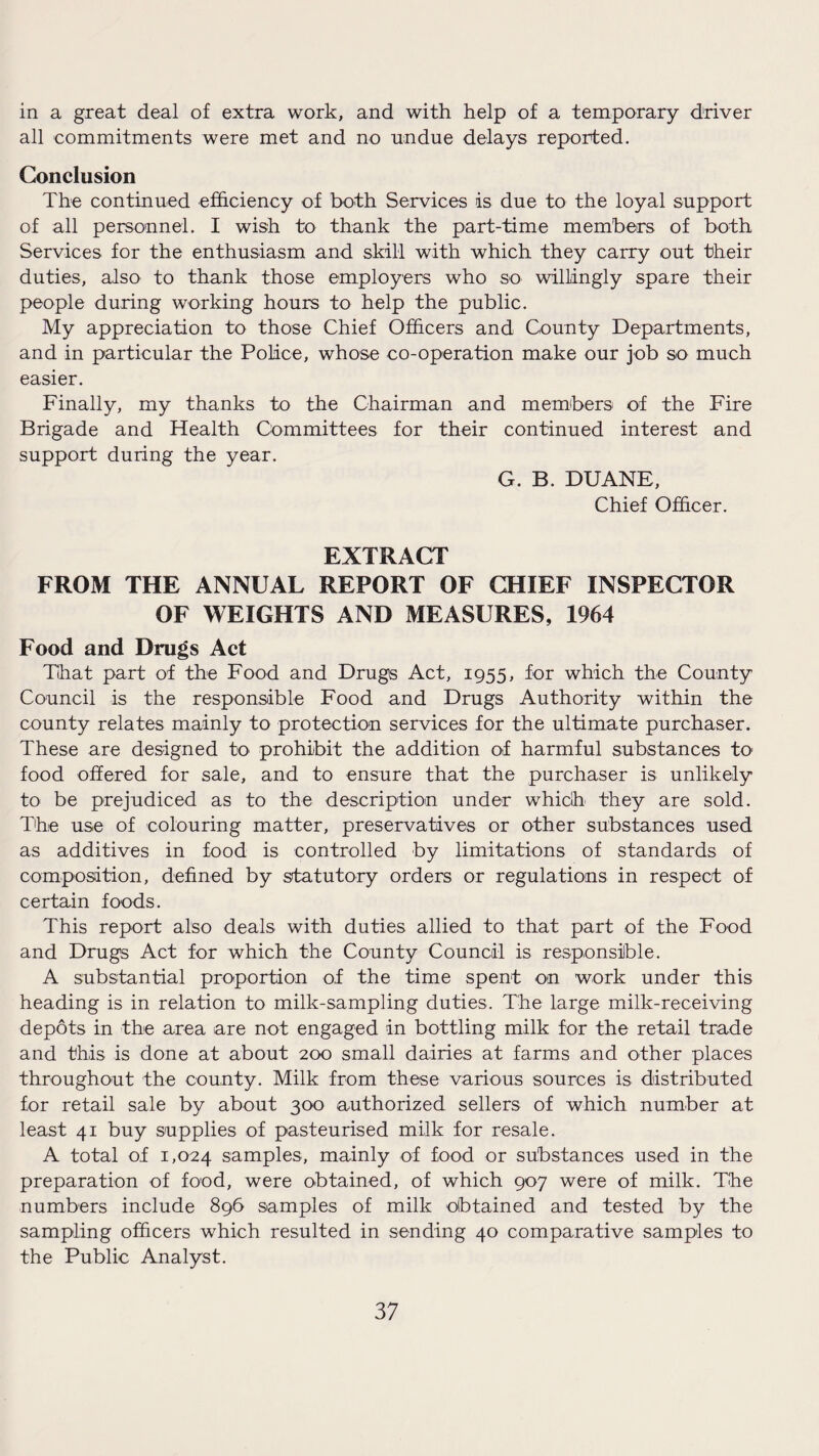 in a great deal of extra work, and with help of a temporary driver all commitments were met and no undue delays reported. Conclusion The continued efficiency of both Services is due to the loyal support of all personnel. I wish to thank the part-time members of both Services for the enthusiasm and skill with which they carry out their duties, also to thank those employers who so willingly spare their people during working hours to help the public. My appreciation to those Chief Officers and County Departments, and in particular the Police, whose co-operation make our job so much easier. Finally, my thanks to the Chairman and members of the Fire Brigade and Health Committees for their continued interest and support during the year. G. B. DUANE, Chief Officer. EXTRACT FROM THE ANNUAL REPORT OF CHIEF INSPECTOR OF WEIGHTS AND MEASURES, 1964 Food and Drugs Act That part of the Food and Drugs Act, 1955, for which the County Council is the responsible Food and Drugs Authority within the county relates mainly to protection services for the ultimate purchaser. These are designed to prohibit the addition of harmful substances to food offered for sale, and to ensure that the purchaser is unlikely to be prejudiced as to the description under which they are sold. The use of colouring matter, preservatives or other substances used as additives in food is controlled by limitations of standards of composition, defined by statutory orders or regulations in respect of certain foods. This report also deals with duties allied to that part of the Food and Drugs Act for which the County Council is responsible. A substantial proportion of the time spent on work under this heading is in relation to milk-sampling duties. The large milk-receiving depots in the area are not engaged in bottling milk for the retail trade and this is done at about 200 small dairies at farms and other places throughout the county. Milk from these various sources is distributed for retail sale by about 300 authorized sellers of which number at least 41 buy supplies of pasteurised milk for resale. A total of 1,024 samples, mainly of food or substances used in the preparation of food, were obtained, of which 907 were of milk. The numbers include 896 samples of milk obtained and tested by the sampling officers which resulted in sending 40 comparative samples to the Public Analyst.