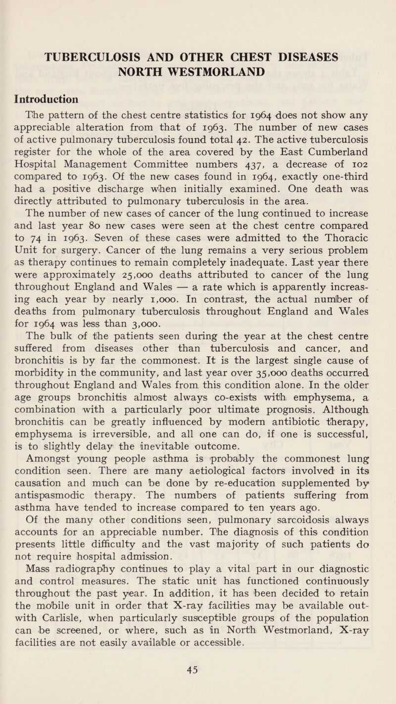 TUBERCULOSIS AND OTHER CHEST DISEASES NORTH WESTMORLAND Introduction The pattern of the chest centre statistics for 1964 does not show any appreciable alteration from that of 1963. The number of new cases of active pulmonary tuberculosis found total 42. The active tuberculosis register for the whole of the area covered by the East Cumberland Hospital Management Committee numbers 437, a decrease of 102 compared to 1963. Of the new cases found in 1964, exactly one-third had a positive discharge when initially examined. One death was directly attributed to pulmonary tuberculosis in the area. The number of new cases of cancer of the lung continued to increase and last year 80 new cases were seen at the chest centre compared to 74 in 1963. Seven of these cases were admitted to the Thoracic Unit for surgery. Cancer of the lung remains a very serious problem as therapy continues to remain completely inadequate. Last year there were approximately 25,000 deaths attributed to cancer of the lung, throughout England and Wales — a rate which is apparently increas¬ ing each year by nearly 1,000. In contrast, the actual number of deaths from pulmonary tuberculosis throughout England and Wales for 1964 was less than 3,000. The bulk of the patients seen during the year at the chest centre suffered from diseases other than tuberculosis and cancer, and bronchitis is by far the commonest. It is the largest single cause of morbidity in the community, and last year over 35,000 deaths occurred throughout England and Wales from this condition alone. In the older age groups bronchitis almost always co-exists with emphysema, a combination with a particularly poor ultimate prognosis. Although bronchitis can be greatly influenced by modern antibiotic therapy, emphysema is irreversible, and all one can do, if one is successful, is to slightly delay the inevitable outcome. Amongst young people asthma is probably the commonest lung condition seen. There are many aetiological factors involved in its causation and much can be done by re-education supplemented by antispasmodic therapy. The numbers of patients suffering from asthma have tended to increase compared to ten years ago. Of the many other conditions seen, pulmonary sarcoidosis always accounts for an appreciable number. The diagnosis of this condition presents little difficulty and the vast majority of such patients do not require hospital admission. Mass radiography continues to play a vital part in our diagnostic and control measures. The static unit has functioned continuously throughout the past year. In addition, it has been decided to retain the mobile unit in order that X-ray facilities may be available out- with Carlisle, when particularly susceptible groups of the population can be screened, or where, such as in North Westmorland, X-ray facilities are not easily available or accessible.