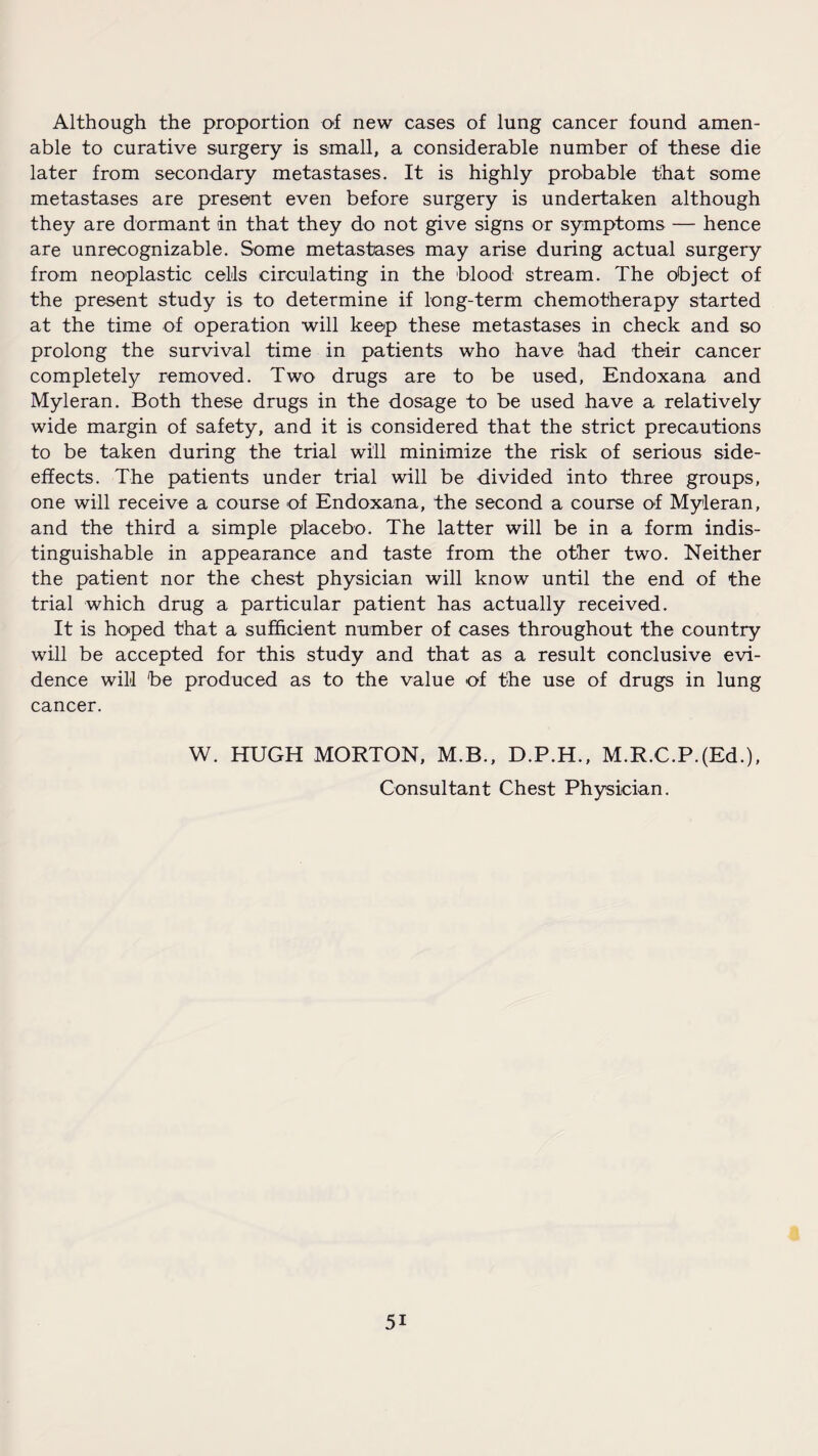 Although the proportion of new cases of lung cancer found amen¬ able to curative surgery is small, a considerable number of these die later from secondary metastases. It is highly probable that some metastases are present even before surgery is undertaken although they are dormant in that they do not give signs or symptoms — hence are unrecognizable. Some metastases may arise during actual surgery from neoplastic cells circulating in the blood stream. The object of the present study is to determine if long-term chemotherapy started at the time of operation will keep these metastases in check and so prolong the survival time in patients who have had their cancer completely removed. Two drugs are to be used, Endoxana and Myleran. Both these drugs in the dosage to be used have a relatively wide margin of safety, and it is considered that the strict precautions to be taken during the trial will minimize the risk of serious side- effects. The patients under trial will be divided into three groups, one will receive a course of Endoxana, the second a course of Myleran, and the third a simple placebo. The latter will be in a form indis¬ tinguishable in appearance and taste from the other two. Neither the patient nor the chest physician will know until the end of the trial which drug a particular patient has actually received. It is hoped that a sufficient number of cases throughout the country will be accepted for this study and that as a result conclusive evi¬ dence will be produced as to the value of the use of drugs in lung cancer. W. HUGH MORTON, M.B., D.P.H., M.R.C.P.(Ed.), Consultant Chest Physician. 5i