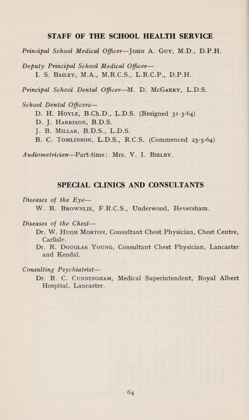 STAFF OF THE SCHOOL HEALTH SERVICE Principal School Medical Officer—John A. Guy, M.D., D.P.H. Deputy Principal School Medical Officer— I. S. Bailey, M.A., M.R.C.S., L.R.C.P., D.P.H. Principal School Dental Officer—M. D. McGarry, L.D.S. School Dental Officers— D. H. Hoyle, B.Ch.D., L.D.S. (Resigned 31-3-64) D. J. Harrison, B.D.S. J. B. Millar, B.D.S., L.D.S. B. C. Tomlinson, L.D.S., R.C.S. (Commenced 25-5-64) Audiometrician—Part-time: Mrs. V. I. Bielby. SPECIAL CLINICS AND CONSULTANTS Diseases of the Eye— W. B. Brownlie, F.R.C.S., Underwood, Heversham. Diseases of the Chest— Dr. W. Hugh Morton, Consultant Chest Physician, Chest Centre, Carlisle. Dr. R. Douglas Young, Consultant Chest Physician, Lancaster and Kendal. Consulting Psychiatrist— Dr. R. C. Cunningham, Medical Superintendent, Royal Albert Hospital, Lancaster.