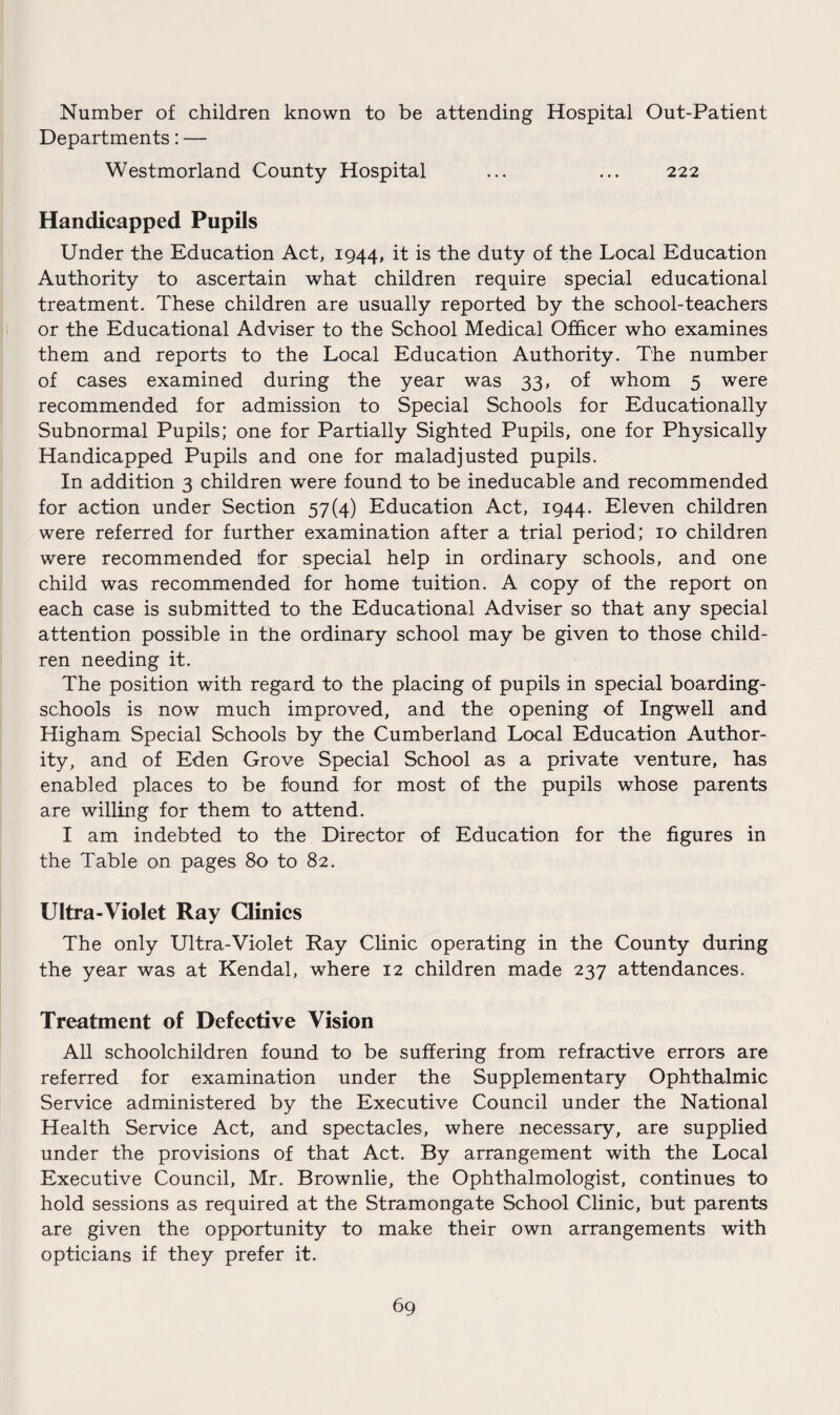 Number of children known to be attending Hospital Out-Patient Departments: — Westmorland County Hospital ... ... 222 Handicapped Pupils Under the Education Act, 1944, it is the duty of the Local Education Authority to ascertain what children require special educational treatment. These children are usually reported by the school-teachers or the Educational Adviser to the School Medical Officer who examines them and reports to the Local Education Authority. The number of cases examined during the year was 33, of whom 5 were recommended for admission to Special Schools for Educationally Subnormal Pupils; one for Partially Sighted Pupils, one for Physically Handicapped Pupils and one for maladjusted pupils. In addition 3 children were found to be ineducable and recommended for action under Section 57(4) Education Act, 1944. Eleven children were referred for further examination after a trial period; 10 children were recommended for special help in ordinary schools, and one child was recommended for home tuition. A copy of the report on each case is submitted to the Educational Adviser so that any special attention possible in the ordinary school may be given to those child¬ ren needing it. The position with regard to the placing of pupils in special boarding- schools is now much improved, and the opening of Ingwell and Higham Special Schools by the Cumberland Local Education Author¬ ity, and of Eden Grove Special School as a private venture, has enabled places to be found for most of the pupils whose parents are willing for them to attend. I am indebted to the Director of Education for the figures in the Table on pages 80 to 82. Ultra-Violet Ray Clinics The only Ultra-Violet Ray Clinic operating in the County during the year was at Kendal, where 12 children made 237 attendances. Treatment of Defective Vision All schoolchildren found to be suffering from refractive errors are referred for examination under the Supplementary Ophthalmic Service administered by the Executive Council under the National Health Service Act, and spectacles, where necessary, are supplied under the provisions of that Act. By arrangement with the Local Executive Council, Mr. Brownlie, the Ophthalmologist, continues to hold sessions as required at the Stramongate School Clinic, but parents are given the opportunity to make their own arrangements with opticians if they prefer it.