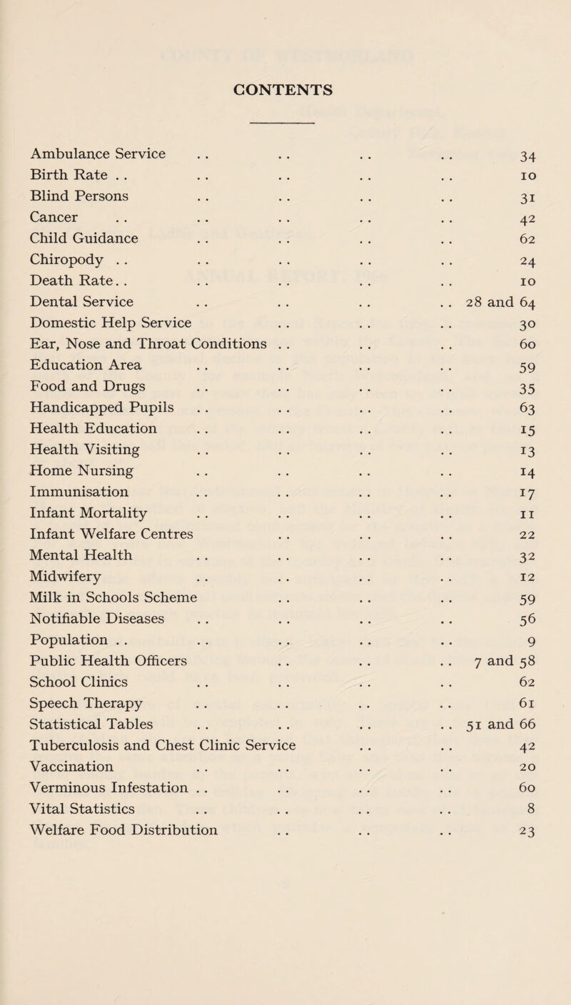 CONTENTS Ambulance Service . . .. . . . . 34 Birth Rate . . . . . . . . . . 10 Blind Persons . . . . . . . . 31 Cancer .. .. .. .. .. 42 Child Guidance . . . . . . . . 62 Chiropody . . . . . . . . . . 24 Death Rate.. . . . . . . . . 10 Dental Service . . . . . . . . 28 and 64 Domestic Help Service . . . . . . 30 Ear, Nose and Throat Conditions . . . . . . 60 Education Area . . . . . . . . 59 Food and Drugs . . . . . . .. 35 Handicapped Pupils . . . . . . . . 63 Health Education . . . . . . . . 15 Health Visiting . . . . . . . . 13 Home Nursing . . . . . . . . 14 Immunisation . . . . . . . . 17 Infant Mortality . . . . . . . . 11 Infant Welfare Centres . . . . . . 22 Mental Health . . . . . . . . 32 Midwifery . . . . . . . . 12 Milk in Schools Scheme . . . . . . 59 Notifiable Diseases .. . . .. .. 56 Population . . . . . . .. .. 9 Public Health Officers . . . . 7 and 58 School Clinics . . . . . . . . 62 Speech Therapy .. . . . . . . 61 Statistical Tables . . .. .. .. 51 and 66 Tuberculosis and Chest Clinic Service . . . . 42 Vaccination . . . . . . . . 20 Verminous Infestation . . . . . . . . 60 Vital Statistics . . . . . . . . 8 Welfare Food Distribution . . . . . . 23