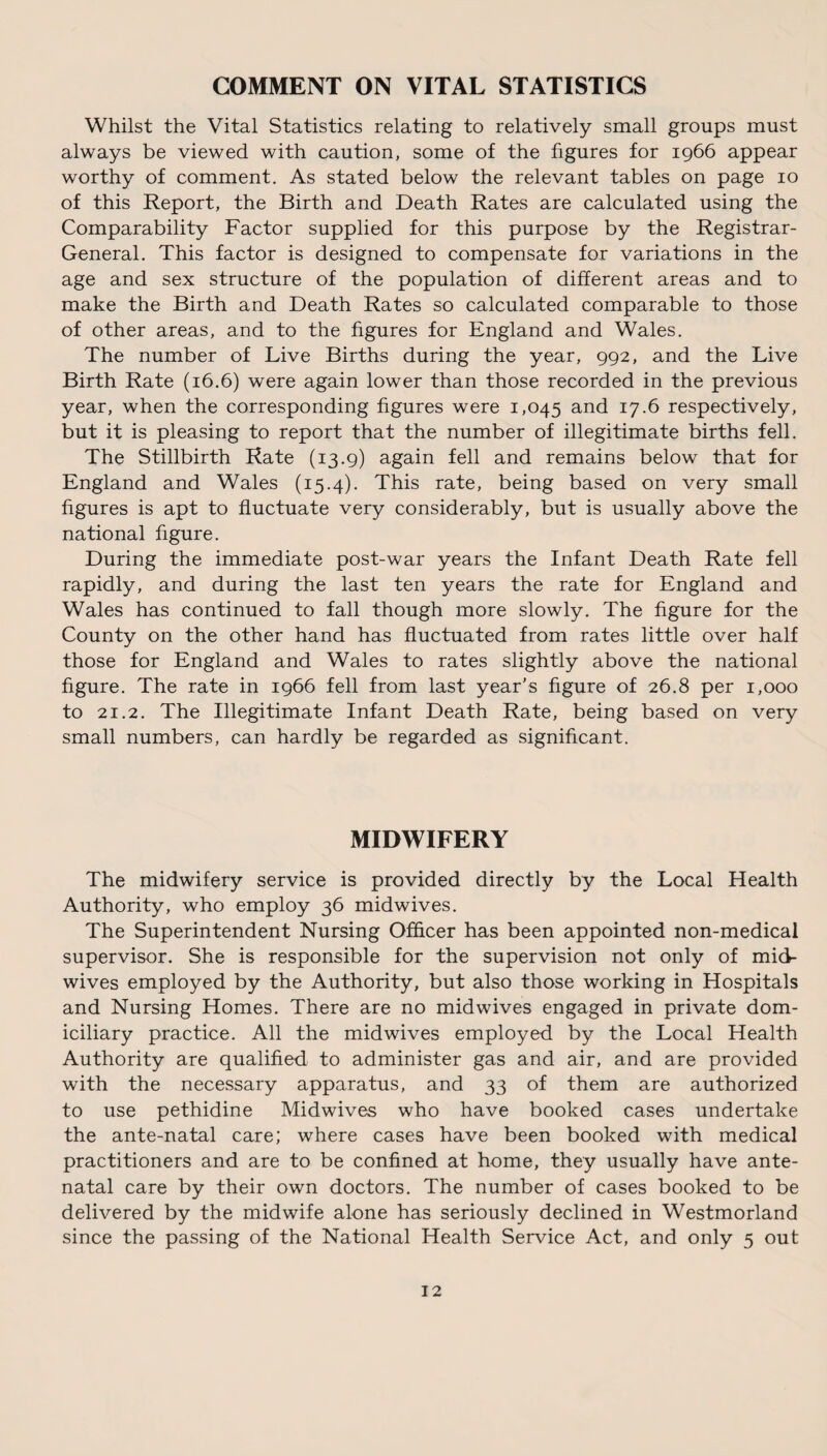 COMMENT ON VITAL STATISTICS Whilst the Vital Statistics relating to relatively small groups must always be viewed with caution, some of the figures for 1966 appear worthy of comment. As stated below the relevant tables on page 10 of this Report, the Birth and Death Rates are calculated using the Comparability Factor supplied for this purpose by the Registrar- General. This factor is designed to compensate for variations in the age and sex structure of the population of different areas and to make the Birth and Death Rates so calculated comparable to those of other areas, and to the figures for England and Wales. The number of Live Births during the year, 992, and the Live Birth Rate (16.6) were again lower than those recorded in the previous year, when the corresponding figures were 1,045 and 17.6 respectively, but it is pleasing to report that the number of illegitimate births fell. The Stillbirth Rate (13.9) again fell and remains below that for England and Wales (15.4). This rate, being based on very small figures is apt to fluctuate very considerably, but is usually above the national figure. During the immediate post-war years the Infant Death Rate fell rapidly, and during the last ten years the rate for England and Wales has continued to fall though more slowly. The figure for the County on the other hand has fluctuated from rates little over half those for England and Wales to rates slightly above the national figure. The rate in 1966 fell from last year’s figure of 26.8 per 1,000 to 21.2. The Illegitimate Infant Death Rate, being based on very small numbers, can hardly be regarded as significant. MIDWIFERY The midwifery service is provided directly by the Local Health Authority, who employ 36 midwives. The Superintendent Nursing Officer has been appointed non-medical supervisor. She is responsible for the supervision not only of mid¬ wives employed by the Authority, but also those working in Hospitals and Nursing Homes. There are no midwives engaged in private dom¬ iciliary practice. All the midwives employed by the Local Health Authority are qualified to administer gas and air, and are provided with the necessary apparatus, and 33 of them are authorized to use pethidine Midwives who have booked cases undertake the ante-natal care; where cases have been booked with medical practitioners and are to be confined at home, they usually have ante¬ natal care by their own doctors. The number of cases booked to be delivered by the midwife alone has seriously declined in Westmorland since the passing of the National Health Service Act, and only 5 out