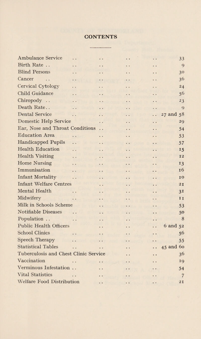 CONTENTS Ambulance Service Birth Rate Blind Persons Cancer Cervical Cytology Child Guidance Chiropody Death Rate. . Dental Service Domestic Help Service Ear, Nose and Throat Conditions . . Education Area Handicapped Pupils Health Education Health Visiting Home Nursing Immunisation Infant Mortality Infant Welfare Centres Mental Health Midwifery Milk in Schools Scheme Notifiable Diseases Population Public Health Officers School Clinics Speech Therapy Statistical Tables Tuberculosis and Chest Clinic Service Vaccination Verminous Infestation Vital Statistics Welfare Food Distribution 33 9 30 36 24 56 23 9 27 and 58 29 54 53 57 15 12 13 16 10 21 31 11 53 50 8 6 and 52 56 55 45 and 60 36 19 54 7 21