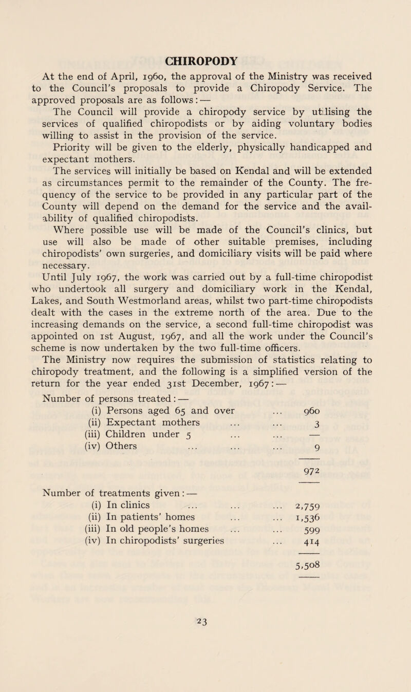 CHIROPODY At the end of April, i960, the approval of the Ministry was received to the Council's proposals to provide a Chiropody Service. The approved proposals are as follows: — The Council will provide a chiropody service by utilising the services of qualified chiropodists or by aiding voluntary bodies willing to assist in the provision of the service. Priority will be given to the elderly, physically handicapped and expectant mothers. The services will initially be based on Kendal and will be extended as circumstances permit to the remainder of the County. The fre¬ quency of the service to be provided in any particular part of the County will depend on the demand for the service and the avail¬ ability of qualified chiropodists. Where possible use will be made of the Council's clinics, but use will also be made of other suitable premises, including chiropodists' own surgeries, and domiciliary visits will be paid where necessary. Until July 1967, the work was carried out by a full-time chiropodist who undertook all surgery and domiciliary work in the Kendal, Lakes, and South Westmorland areas, whilst two part-time chiropodists dealt with the cases in the extreme north of the area. Due to the increasing demands on the service, a second full-time chiropodist was appointed on 1st August, 1967, and all the work under the Council's scheme is now undertaken by the two full-time officers. The Ministry now requires the submission of statistics relating to chiropody treatment, and the following is a simplified version of the return for the year ended 31st December, 1967: — Number of persons treated : — (i) Persons aged 65 and over ... 960 (ii) Expectant mothers ... ... 3 (iii) Children under 5 ... ... — (iv) Others ... ... ... 9 972 Number of treatments given: — (i) In clinics ... ... ... 2,759 (ii) In patients’ homes ... ... 1,536 (iii) In old people’s homes ... ... 599 (iv) In chiropodists’ surgeries ... 414 5»5o8