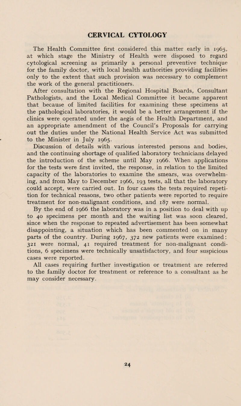 CERVICAL CYTOLOGY The Health Committee first considered this matter early in 1965, at which stage the Ministry of Health were disposed to regard cytological screening as primarily a personal preventive technique for the family doctor, with local health authorities providing facilities only to the extent that such provision was necessary to complement the work of the general practitioners. After consultation with the Regional Hospital Boards, Consultant Pathologists, and the Local Medical Committee it became apparent that because of limited facilities for examining these specimens at the pathological laboratories, it would be a better arrangement if the clinics were operated under the aegis of the Health Department, and an appropriate amendment of the Council's Proposals for carrying out the duties under the National Health Service Act was submitted to the Minister in July 1965. Discussion of details with various interested persons and bodies, and the continuing shortage of qualified laboratory technicians delayed the introduction of the scheme until May 1966. When applications for the tests were first invited, the response, in relation to the limited capacity of the laboratories to examine the smears, was overwhelm¬ ing, and from May to December 1966, 193 tests, all that the laboratory could accept, were carried out. In four cases the tests required repeti¬ tion for technical reasons, two other patients were reported to require treatment for non-malignant conditions, and 187 were normal. By the end of 1966 the laboratory was in a position to deal with up to 40 specimens per month and the waiting list was soon cleared, since when the response to repeated advertisement has been somewhat disappointing, a situation which has been commented on in many parts of the country. During 1967, 372 new patients were examined: 321 were normal, 41 required treatment for non-malignant condi¬ tions, 6 specimens were technically unsatisfactory, and four suspicious cases were reported. All cases requiring further investigation or treatment are referred to the family doctor for treatment or reference to a consultant as he may consider necessary.