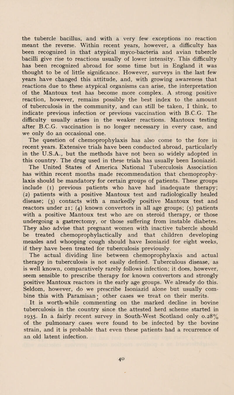 the tubercle bacillus, and with a very few exceptions no reaction meant the reverse. Within recent years, however, a difficulty has been recognized in that atypical myco-bacteria and avian tubercle bacilli give rise to reactions usually of lower intensity. This difficulty has been recognized abroad for some time but in England it was thought to be of little significance. However, surveys in the last few years have changed this attitude, and, with growing awareness that reactions due to these atypical organisms can arise, the interpretation of the Mantoux test has become more complex. A strong positive reaction, however, remains possibly the best index to the amount of tuberculosis in the community, and can still be taken, I think, to indicate previous infection or previous vaccination with B.C.G. The difficulty usually arises in the weaker reactions. Mantoux testing after B.C.G. vaccination is no longer necessary in every case, and we only do an occasional one. The question of chemoprophylaxis has also come to the fore in recent years. Extensive trials have been conducted abroad, particularly in the U.S.A., but the methods have not been so widely adopted in this country. The drug used in these trials has usually been Isoniazid. The United States of America National Tuberculosis Association has within recent months made recommendation that chemoprophy¬ laxis should be mandatory for certain groups of patients. These groups include (i) previous patients who have had inadequate therapy; (2) patients with a positive Mantoux test and radiologically healed disease; (3) contacts with a markedly positive Mantoux test and reactors under 21; (4) known convertors in all age groups; (5) patients with a positive Mantoux test who are on steroid therapy, or those undergoing a gastrectomy, or those suffering from instable diabetes. They also advise that pregnant women with inactive tubercle should be treated chemoprophylactically and that children developing measles and whooping cough should have Isoniazid for eight weeks, if they have been treated for tuberculosis previously. The actual dividing line between chemoprophylaxis and actual therapy in tuberculosis is not easily defined. Tuberculous disease, as is well known, comparatively rarely follows infection; it does, however, seem sensible to prescribe therapy for known convertors and strongly positive Mantoux reactors in the early age groups. We already do this. Seldom, however, do we prescribe Isoniazid alone but usually com¬ bine this with Paramisan • other cases we treat on their merits. It is worth-while commenting on the marked decline in bovine tuberculosis in the country since the attested herd scheme started in 1935. In a fairly recent survey in South-West Scotland only 0.28% of the pulmonary cases were found to be infected by the bovine strain, and it is probable that even these patients had a recurrence of an old latent infection.
