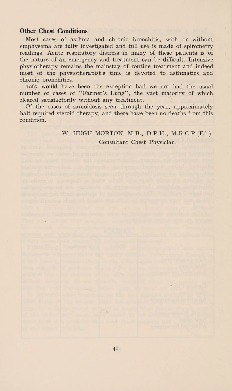 Other Chest Conditions Most cases of asthma and chronic bronchitis, with or without emphysema are fully investigated and full use is made of spirometry readings. Acute respiratory distress in many of these patients is of the nature of an emergency and treatment can be difficult. Intensive physiotherapy remains the mainstay of routine treatment and indeed most of the physiotherapist's time is devoted to asthmatics and chronic bronchitics. 1967 would have been the exception had we not had the usual number of cases of “Farmer's Lung, the vast majority of which cleared satisfactorily without any treatment. Of the cases of sarcoidosis seen through the year, approximately half required steroid therapy, and there have been no deaths from this condition. W. HUGH MORTON, M.B., D.P.H., M.R.C.P.(Ed.), Consultant Chest Physician.
