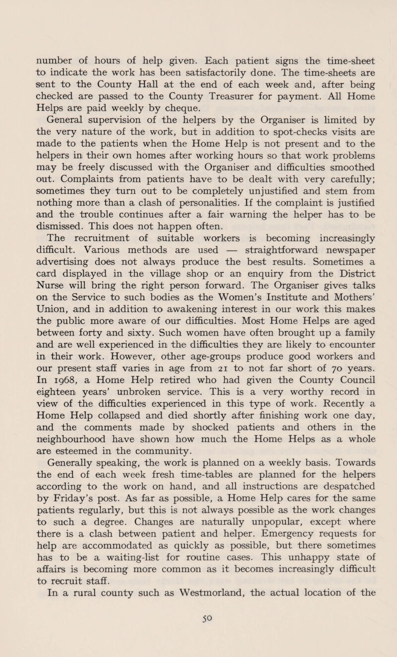 number of hours of help given. Each patient signs the time-sheet to indicate the work has been satisfactorily done. The time-sheets are sent to the County Hall at the end of each week and, after being checked are passed to the County Treasurer for payment. All Home Helps are paid weekly by cheque. General supervision of the helpers by the Organiser is limited by the very nature of the work, but in addition to spot-checks visits are made to the patients when the Home Help is not present and to the helpers in their own homes after working hours so that work problems may be freely discussed with the Organiser and difficulties smoothed out. Complaints from patients have to be dealt with very carefully; sometimes they turn out to be completely unjustified and stem from nothing more than a clash of personalities. If the complaint is justified and the trouble continues after a fair warning the helper has to be dismissed. This does not happen often. The recruitment of suitable workers is becoming increasingly difficult. Various methods are used — straightforward newspaper advertising does not always produce the best results. Sometimes a card displayed in the village shop or an enquiry from the District Nurse will bring the right person forward. The Organiser gives talks on the Service to such bodies as the Women’s Institute and Mothers’ Union, and in addition to awakening interest in our work this makes the public more aware of our difficulties. Most Home Helps are aged between forty and sixty. Such women have often brought up a family and are well experienced in the difficulties they are likely to encounter in their work. However, other age-groups produce good workers and our present staff varies in age from 21 to not far short of 70 years. In 1968, a Home Help retired who had given the County Council eighteen, years’ unbroken service. This is a very worthy record in view of the difficulties experienced in this type of work. Recently a Home Help collapsed and died shortly after finishing work one day, and the comments made by shocked patients and others in the neighbourhood have shown how much the Home Helps as a whole are esteemed in the community. Generally speaking, the work is planned on a weekly basis. Towards the end of each week fresh time-tables are planned for the helpers according to the work on hand, and all instructions are despatched by Friday’s post. As far as possible, a Home Help cares for the same patients regularly, but this is not always possible as the work changes to such a degree. Changes are naturally unpopular, except where there is a clash between patient and helper. Emergency requests for help are accommodated as quickly as possible, but there sometimes has to be a waiting-list for routine cases. This unhappy state of affairs is becoming more common as it becomes increasingly difficult to recruit staff. In a rural county such as Westmorland, the actual location of the