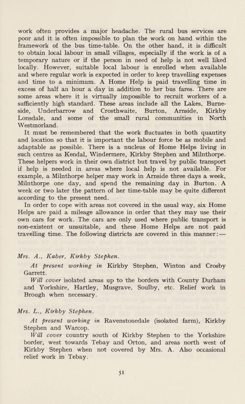 work often provides a major headache. The rural bus services are poor and it is often impossible to plan the work on hand within the framework of the bus time-table. On the other hand, it is difficult to obtain local labour in small villages, especially if the work is of a temporary nature or if the person in need of help is not well liked locally. However, suitable local labour is enrolled when available and where regular work is expected in order to keep travelling expenses and time to a minimum. A Home Help is paid travelling time in excess of half an hour a day in addition to her bus fares. There are some areas where it is virtually impossible to recruit workers of a sufficiently high standard. These areas include all the Lakes, Burne- side, Underbarrow and Crosthwaite, Burton, Arnside, Kirkby Lonsdale, and some of the small rural communities in North Westmorland. It must be remembered that the work fluctuates in both quantity and location so that it is important the labour force be as mobile and adaptable as possible. There is a nucleus of Home Helps living in such centres as Kendal, Windermere, Kirkby Stephen and Milnthorpe. These helpers work in their own district but travel by public transport if help is needed in areas where local help is not available. For example, a Milnthorpe helper may work in Arnside three days a week, Milnthorpe one day, and spend the remaining day in Burton. A week or two later the pattern of her time-table may be quite different according to the present need. In order to cope with areas not covered in the usual way, six Home Helps are paid a mileage allowance in order that they may use their own cars for work. The cars are only used where public transport is non-existent or unsuitable, and these Home Helps are not paid travelling time. The following districts are covered in this manner: — Mrs. A., Kaber, Kirkby Stephen. At present working in Kirkby Stephen, Winton and Crosby Garrett. Will cover isolated areas up to the borders with County Durham and Yorkshire, Hartley, Musgrave, Sou'lby, etc. Relief work in Brough when necessary. Mrs. L., Kirkby Stephen. At present working in Ravenstonedale (isolated farm), Kirkby Stephen and Warcop. Will cover country south of Kirkby Stephen to the Yorkshire border, west towards Tebay and Orton, and areas north west of Kirkby Stephen when not covered by Mrs. A. Also occasional relief work in Tebay. 5i