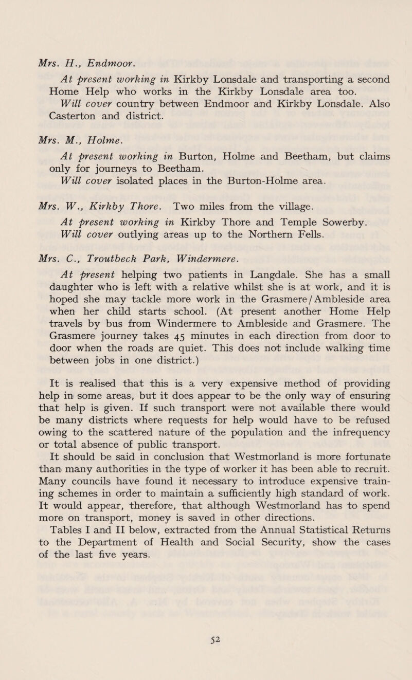 Mrs. H., Endmoor. At present working in Kirkby Lonsdale and transporting a second Home Help who works in the Kirkby Lonsdale area too. Will cover country between Endmoor and Kirkby Lonsdale. Also Casterton and district. Mrs. M., Holme. At present working in Burton, Holme and Beetham, but claims only for journeys to Beetham. Will cover isolated places in the Burton-Holme area. Mrs. WKirkby Thore. Two miles from the village. At present working in Kirkby Thore and Temple Sowerby. Will cover outlying areas up to the Northern Fells. Mrs. C., Troutbeck Park, Windermere. At present helping two patients in Langdale. She has a small daughter who is left with a relative whilst she is at work, and it is hoped she may tackle more work in the Grasmere / Ambleside area when her child starts school. (At present another Home Help travels by bus from Windermere to Ambleside and Grasmere. The Grasmere journey takes 45 minutes in each direction from door to door when the roads are quiet. This does not include walking time between jobs in one district.) It is realised that this is a very expensive method of providing help in some areas, but it does appear to be the only way of ensuring that help is given. If such transport were not available there would be many districts where requests for h^lp would have to be refused owing to the scattered nature of the population and the infrequency or total absence of public transport. It should be said in conclusion that Westmorland is more fortunate than many authorities in the type of worker it has been able to recruit. Many councils have found it necessary to introduce expensive train¬ ing schemes in order to maintain a sufficiently high standard of work. It would appear, therefore, that although Westmorland has to spend more on transport, money is saved in other directions. Tables I and II below, extracted from the Annual Statistical Returns to the Department of Health and Social Security, show the cases of the last five years.