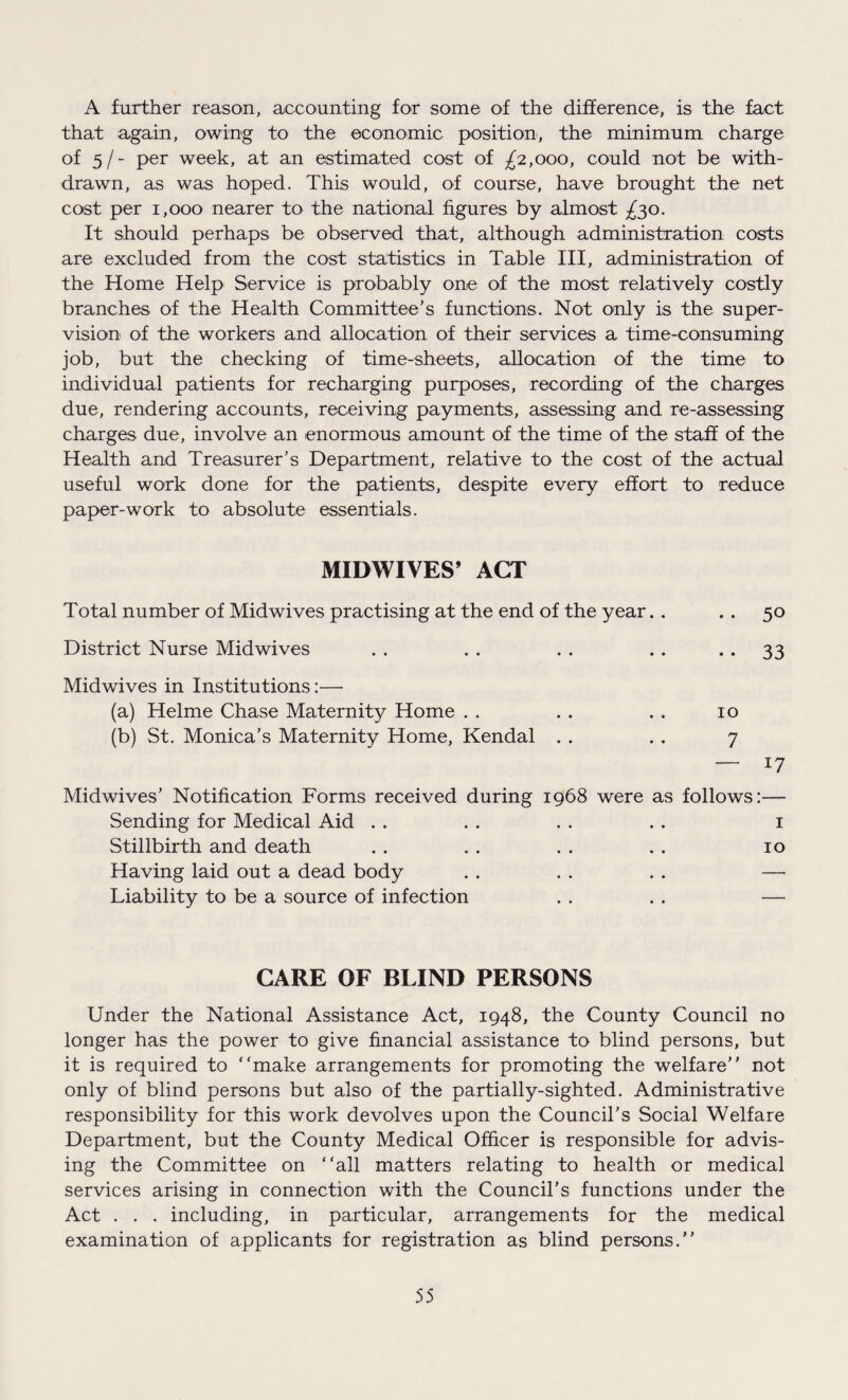 A further reason, accounting for some of the difference, is the fact that again, owing to the economic position, the minimum charge of 5/- per week, at an estimated cost of £2,000, could not be with¬ drawn, as was hoped. This would, of course, have brought the net cost per 1,000 nearer to the national figures by almost £30. It should perhaps be observed that, although administration costs are excluded from the cost statistics in Table III, administration of the Home Help Service is probably one of the most relatively costly branches of the Health Committee’s functions. Not only is the, super¬ vision of the workers and allocation of their services a time-consuming job, but the checking of time-sheets, allocation of the time to individual patients for recharging purposes, recording of the charges due, rendering accounts, receiving payments, assessing and re-assessing charges due, involve an enormous amount of the time of the staff of the Health and Treasurer’s Department, relative to the cost of the actual useful work done for the patients, despite every effort to reduce paper-work to absolute essentials. MIDWIVES’ ACT Total number of Midwives practising at the end of the year. . . . 50 District Nurse Midwives . . . . . . . . .. 33 Midwives in Institutions:— (a) Helme Chase Maternity Home . . . . .. 10 (b) St. Monica’s Maternity Home, Kendal . . . . 7 — 17 Midwives’ Notification Forms received during 1968 were as follows:— Sending for Medical Aid . . . . . . . . 1 Stillbirth and death . . . . . . . . 10 Having laid out a dead body . . . . . . —• Liability to be a source of infection . . . . — CARE OF BLIND PERSONS Under the National Assistance Act, 1948, the County Council no longer has the power to give financial assistance to blind persons, but it is required to “make arrangements for promoting the welfare’’ not only of blind persons but also of the partially-sighted. Administrative responsibility for this work devolves upon the Council’s Social Welfare Department, but the County Medical Officer is responsible for advis¬ ing the Committee on “all matters relating to health or medical services arising in connection with the Council's functions under the Act . . . including, in particular, arrangements for the medical examination of applicants for registration as blind persons.’’
