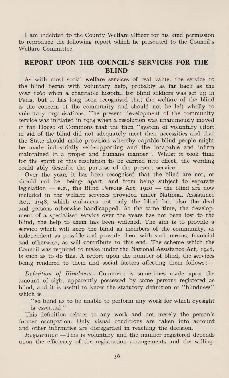 I am indebted to the County Welfare Officer for his kind permission to reproduce the following report which he presented to the Council’s Welfare Committee. REPORT UPON THE COUNCIL’S SERVICES FOR THE BLIND As with most social welfare services of real value, the service to the blind began with voluntary help, probably as far back as the year 1260 when a charitable hospital for blind soldiers was set up in Paris, but it has long been recognised that the welfare of the blind is the concern of the community and should not be left wholly to voluntary organisations. The present development of the community service was initiated in 1914 when a resolution was unanimously moved in the House of Commons that the then “system of voluntary effort in aid of the blind did not adequately meet their necessities and that the State should make provision whereby capable blind people might be made industrially self-supporting and the incapable and infirm maintained in a proper and humane manner”. Whilst it took time for the spirit of this resolution to be carried into effect, the wording could ably describe the purpose of the present service. Over the years it has been recognised that the blind are not, or should not be, beings apart, and from being subject to separate legislation — e.g., the Blind Persons Act, 1920 — the blind are now included in the welfare services provided under National Assistance Act, 1948, which embraces not only the blind but also the deaf and persons otherwise handicapped. At the same time, the develop¬ ment of a specialised service over the years has not been lost to the blind, the help to> them has been widened. The aim is to provide a service which will keep the blind as members of the community, as independent as possible and provide them with such means, financial and otherwise, as will contribute to this end. The scheme which the Council was required to make under the National Assistance Act, 1948, is such as to do this. A report upon the number of blind, the services being rendered to them and social factors affecting them follows: — Definition of Blindness.—Comment is sometimes made upon the amount of sight apparently possessed by some persons registered as blind, and it is useful to know the statutory definition of “blindness” which is “so blind as to be unable to perform any work for which eyesight is essential.” This definition relates to any work and not merely the person’s former occupation. Only visual conditions are taken into account and other infirmities are disregarded in reaching the decision. Registration.—This is voluntary and the number registered depends upon the efficiency of the registration arrangements and the willing-