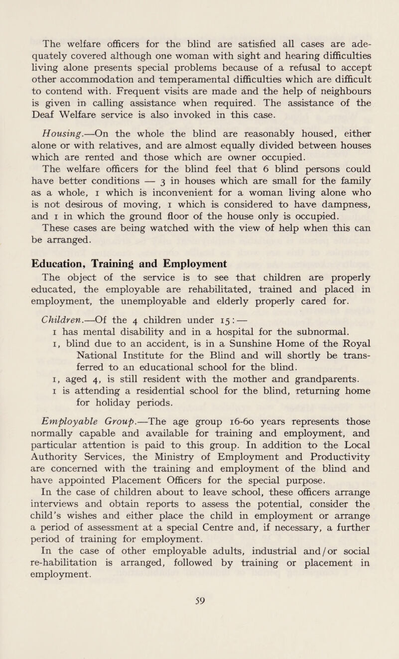 The welfare officers for the blind are satisfied all cases are ade¬ quately covered although one woman with sight and hearing difficulties living alone presents special problems because of a refusal to accept other accommodation and temperamental difficulties which are difficult to contend with. Frequent visits are made and the help of neighbours is given in calling assistance when required. The assistance of the Deaf Welfare service is also invoked in this case. Housing.—On the whole the blind are reasonably housed, either alone or with relatives, and are almost equally divided between, houses which are rented and those which are owner occupied. The welfare officers for the blind feel that 6 blind persons could have better conditions — 3 in houses which are small for the family as a whole, 1 which is inconvenient for a woman living alone who is not desirous of moving, 1 which is considered to have dampness, and 1 in which the ground floor of the house only is occupied. These cases are being watched with the view of help when this can be arranged. Education, Training and Employment The object of the service is to see that children are properly educated, the employable are rehabilitated, trained and placed in employment, the unemployable and elderly properly cared for. Children.—Of the 4 children under 15: — 1 has mental disability and in a hospital for the subnormal. 1, blind due to an accident, is in a Sunshine Home of the Royal National Institute for the Blind and will shortly be trans¬ ferred to an educational school for the blind. 1, aged 4, is still resident with the mother and grandparents. 1 is attending a residential school for the blind, returning home for holiday periods. Employable Group.—The age group 16-60 years represents those normally capable and available for training and employment, and particular attention is paid to this group. In addition to the Local Authority Services, the Ministry of Employment and Productivity are concerned with the training and employment of the blind and have appointed Placement Officers for the special purpose. In the case of children about to leave school, these officers arrange interviews and obtain reports to assess the potential, consider the child's wishes and either place the child in employment or arrange a period of assessment at a special Centre and, if necessary, a further period of training for employment. In the case of other employable adults, industrial and / or social re-habilitation is arranged, followed by training or placement in employment.