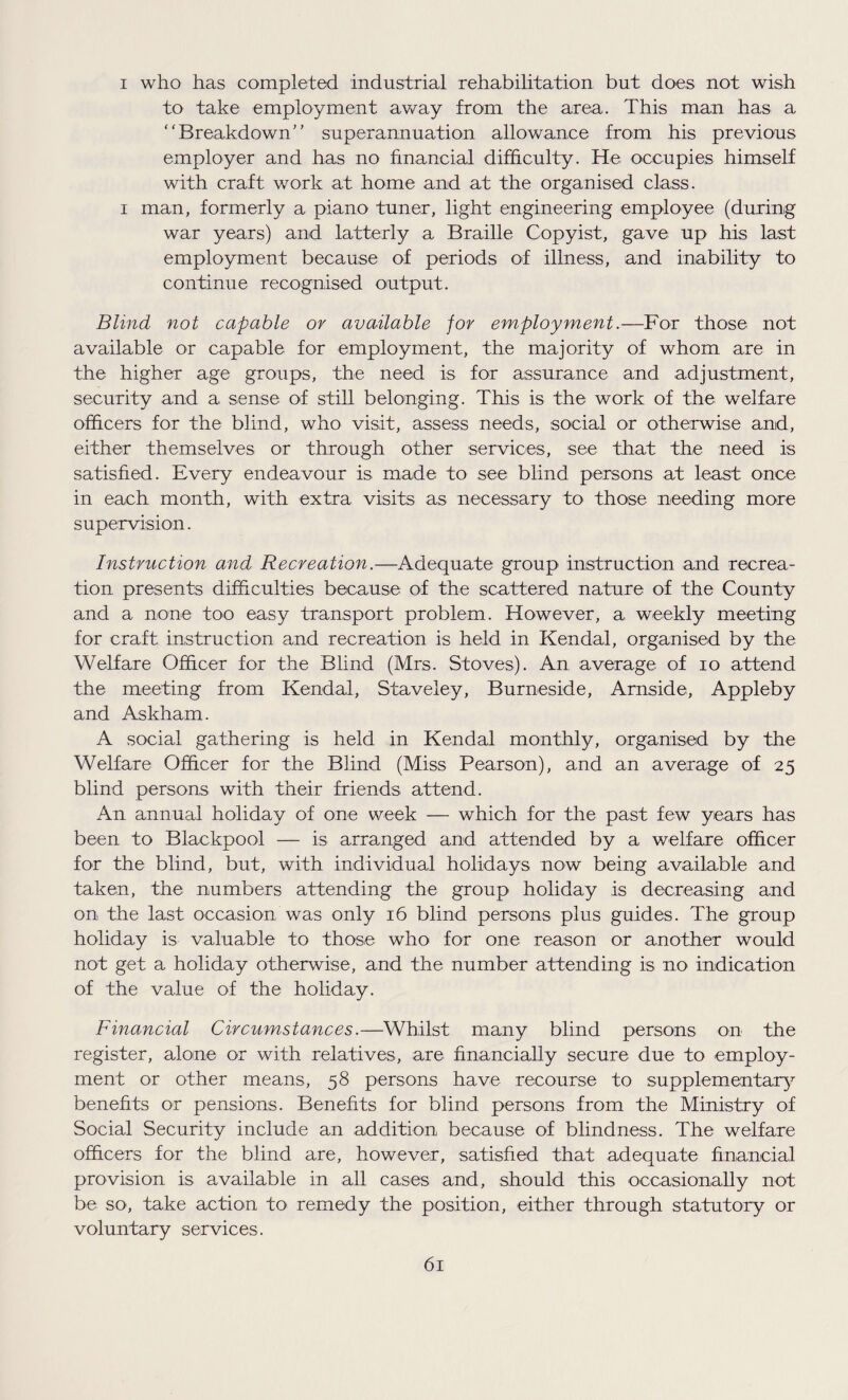 i who has completed industrial rehabilitation but does not wish to take employment away from the area. This man has a Breakdown superannuation allowance from his previous employer and has no financial difficulty. He occupies himself with craft work at home and at the organised class, i man, formerly a piano tuner, light engineering employee (during war years) arid latterly a Braille Copyist, gave up his last employment because of periods of illness, and inability to continue recognised output. Blind not capable or available for employment.—For those not available or capable for employment, the majority of whom are in the higher age groups, the need is for assurance and adjustment, security and a sense of still belonging. This is the work of the welfare officers for the blind, who visit, assess needs, social or otherwise and, either themselves or through other services, see that the need is satisfied. Every endeavour is made to see blind persons at least once in each month, with extra visits as necessary to those needing more supervision. Instruction and Recreation.—Adequate group instruction and recrea¬ tion presents difficulties because of the scattered nature of the County and a none too easy transport problem. However, a weekly meeting for craft instruction and recreation is held in Kendal, organised by the Welfare Officer for the Blind (Mrs. Stoves). An average of io attend the meeting from Kendal, Staveley, Burneside, Arnside, Appleby and Askham. A social gathering is held in Kendal monthly, organised by the Welfare Officer for the Blind (Miss Pearson), and an average of 25 blind persons with their friends, attend. An annual holiday of one week — which for the past few years has been to Blackpool — is arranged and attended by a welfare officer for the blind, but, with individual holidays now being available and taken, the numbers attending the group holiday is decreasing and on the last occasion was only 16 blind persons plus guides. The group holiday is valuable to those who for one reason or another would not get a holiday otherwise, and the number attending is no indication of the value of the holiday. Financial Circumstances.—Whilst many blind persons on the register, alone or with relatives, are financially secure due to employ¬ ment or other means, 58 persons have recourse to supplementary benefits or pensions. Benefits for blind persons from the Ministry of Social Security include an addition because of blindness. The welfare officers for the blind are, however, satisfied that adequate financial provision is available in all cases and, should this occasionally not be so, take action to remedy the position, either through statutory or voluntary services.