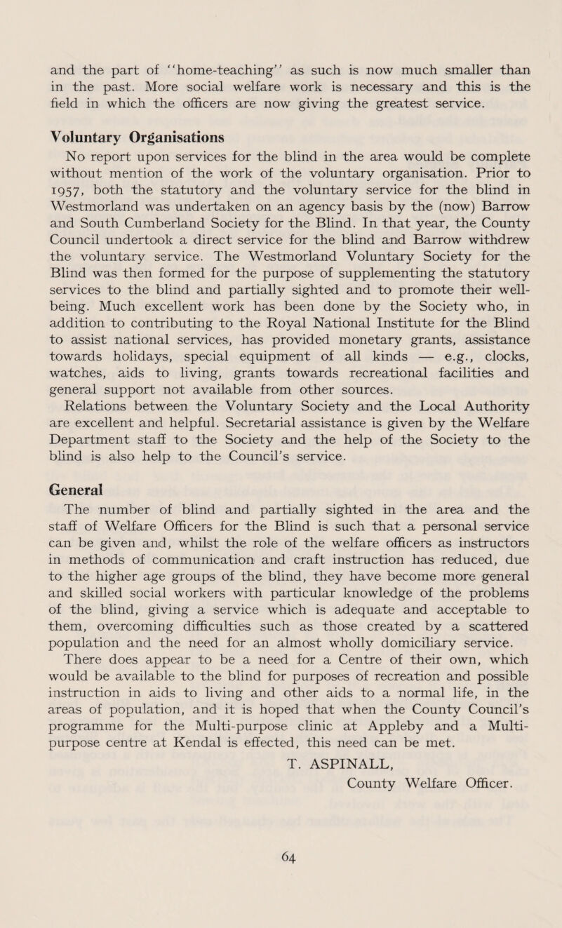and the part of “home-teaching” as such is now much smaller than in the past. More social welfare work is necessary and this is the field in which the officers are now giving the greatest service. Voluntary Organisations No report upon services for the blind in the area would be complete without mention of the work of the voluntary organisation. Prior to 1957, both the statutory and the voluntary service for the blind in Westmorland was undertaken on an agency basis by the (now) Barrow and South Cumberland Society for the Blind. In that year, the County Council undertook a direct service for the blind and Barrow withdrew the voluntary service. The Westmorland Voluntary Society for the Blind was then formed for the purpose of supplementing the statutory services to the blind and partially sighted and to promote their well- being. Much excellent work has been done by the Society who, in addition to contributing to the Royal National Institute for the Blind to assist national services, has provided monetary grants, assistance towards holidays, special equipment of all kinds — e.g., clocks, watches, aids to living, grants towards recreational facilities and general support not available from other sources. Relations between the Voluntary Society and the Local Authority are excellent and helpful. Secretarial assistance is given by the Welfare Department staff to the Society and the help of the Society to the blind is also help to the Council's service. General The number of blind and partially sighted in the area and the staff of Welfare Officers for the Blind is such that a personal service can be given and, whilst the role of the welfare officers as instructors in methods of communication and craft instruction has reduced, due to the higher age groups of the blind, they have become more general and skilled social workers with particular knowledge of the problems of the blind, giving a service which is adequate and acceptable to them, overcoming difficulties such as those created by a scattered population and the need for an almost wholly domiciliary service. There does appear to be a need for a Centre of their own, which would be available to the blind for purposes of recreation and possible instruction in aids to living and other aids to a normal life, in the areas of population, and it is hoped that when the County Council’s programme for the Multi-purpose clinic at Appleby and a Multi¬ purpose centre at Kendal is effected, this need can be met. T. ASPINALL, County Welfare Officer.