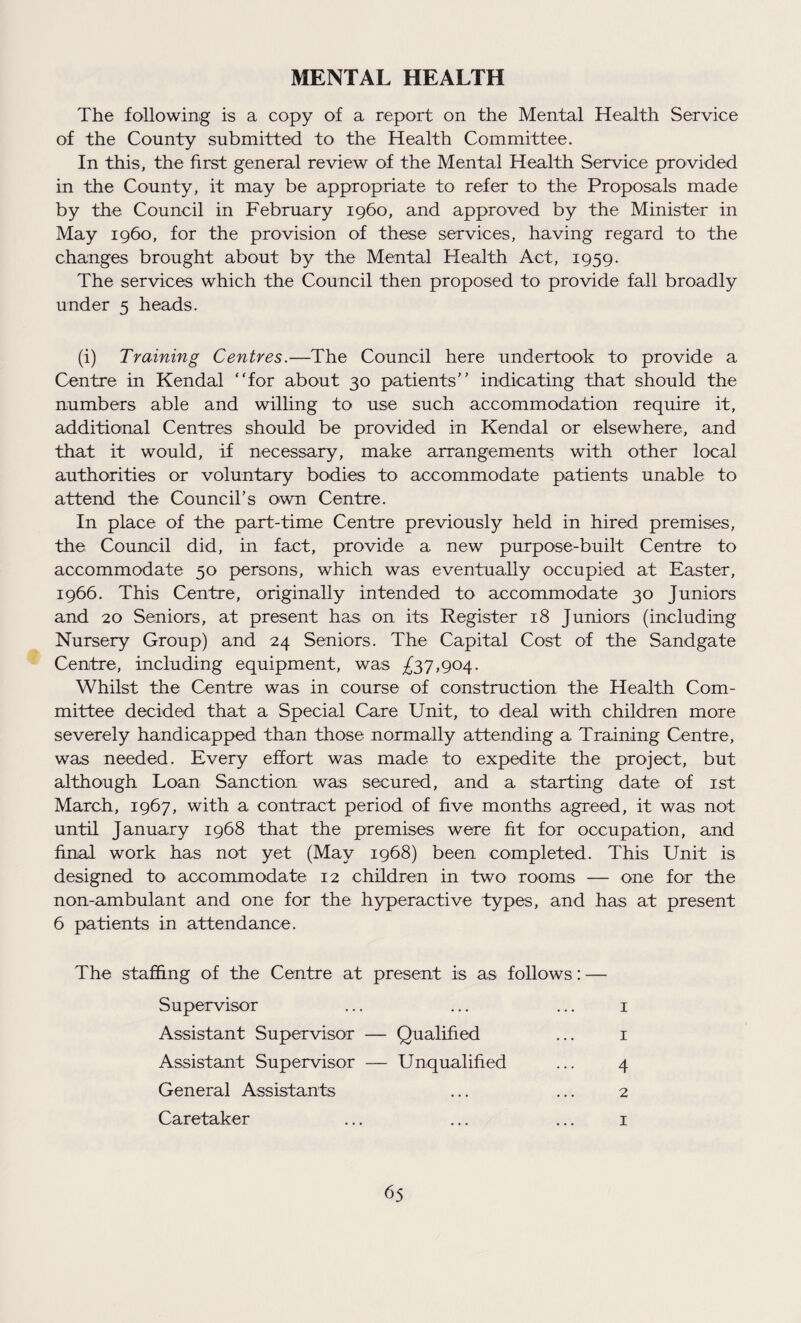 MENTAL HEALTH The following is a copy of a report on the Mental Health Service of the County submitted to the Health Committee. In this, the first general review of the Mental Health Service provided in the County, it may be appropriate to refer to the Proposals made by the Council in February 1960, and approved by the Minister in May i960, for the provision of these services, having regard to the changes brought about by the Mental Health Act, 1959. The services which the Council then proposed to provide fall broadly under 5 heads. (i) Training Centres.—The Council here undertook to provide a Centre in Kendal “for about 30 patients’' indicating that should the numbers able and willing to use such accommodation require it, additional Centres should be provided in Kendal or elsewhere, and that it would, if necessary, make arrangements with other local authorities or voluntary bodies to accommodate patients unable to attend the Council’s own Centre. In place of the part-time Centre previously held in hired premises, the Council did, in fact, provide a new purpose-built Centre to accommodate 50 persons, which was eventually occupied at Easter, 1966. This Centre, originally intended to accommodate 30 Juniors and 20 Seniors, at present has on its Register 18 Juniors (including Nursery Group) and 24 Seniors. The Capital Cost of the Sandgate Centre, including equipment, was £37,904. Whilst the Centre was in course of construction the Health Com¬ mittee decided that a Special Care Unit, to deal with children more severely handicapped than those normally attending a Training Centre, was needed. Every effort was made to expedite the project, but although Loan Sanction was secured, and a starting date of 1st March, 1967, with a contract period of five months agreed, it was not until January 1968 that the premises were fit for occupation, and final work has not yet (May 1968) been completed. This Unit is designed to accommodate 12 children in two rooms — one for the non-ambulant and one for the hyperactive types, and has at present 6 patients in attendance. The staffing of the Centre at present is as follows: — Supervisor Assistant Supervisor — Qualified Assistant Supervisor — Unqualified General Assistants Caretaker 4 2 1 1 1