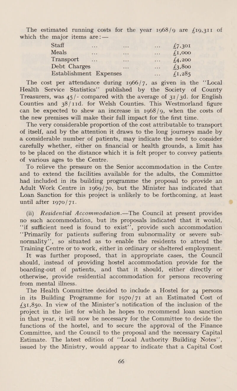 The estimated running costs for the year 1968/9 are ^19,311 of which the major items are: — Staff £7>3oi Meals £1,000 Transport £4,200 Debt Charges £3,800 Establishment Expenses £1,285 The cost per attendance during 1966/7, as given in the “Local Health Service Statistics’ ’ published by the Society of County Treasurers, was 45 /- compared with the average of 31/3d. for English Counties and 38/1 id. for Welsh Counties. This Westmorland figure can be expected to shew an increase in 1968/9, when the costs of the new premises will make their full impact for the first time. The very considerable proportion of the cost attributable to transport of itself, and by the attention it draws to the long journeys made by a considerable number of patients, may indicate the need to consider carefully whether, either on financial or health grounds, a limit has to be placed on the distance which it is felt proper to convey patients of various ages to the Centre. To relieve the pressure on the Senior accommodation in the Centre and to extend the facilities available for the adults, the Committee had included in its building programme the proposal to provide an Adult Work Centre in 1969/70, but the Minister has indicated that Loan, Sanction for this project is unlikely to be forthcoming, at least until after 1970/71. (ii) Residential Accommodation.—The Council at present provides no such accommodation, but its proposals indicated that it would, “if sufficient need is found to exist”, provide such accommodation “Primarily for patients suffering from subnormality or severe sub¬ normality”, so situated as to enable the residents to attend the Training Centre or to work, either in ordinary or sheltered employment. It was further proposed, that in appropriate cases, the Council should, instead of providing hostel accommodation provide for the boarding-out of patients, and that it should, either directly or otherwise, provide residential accommodation for persons recovering from mental illness. The Health Committee decided to include a Hostel for 24 persons in its Building Programme for 1970/71 at an Estimated Cost of ^31,850. In view of the Minister’s notification of the inclusion of the project in the list for which he hopes to recommend loan sanction in that year, it will now be necessary for the Committee to decide the functions of the hostel, and to secure the approval of the Finance Committee, and the Council to the proposal and the necessary Capital Estimate. The latest edition of “Local Authority Building Notes”, issued by the Ministry, would appear to indicate that a Capital Cost