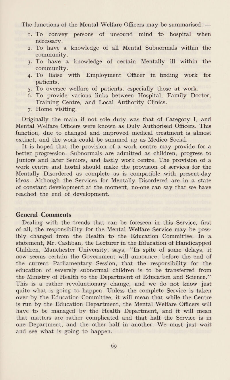 The functions of the Mental Welfare Officers may be summarised: — 1. To convey persons of unsound mind to hospital when necessary. 2. To have a knowledge of all Mental Subnormals within the community. 3. To have a knowledge of certain Mentally ill within the community. 4. To liaise with Employment Officer in finding work for patients. 5. To oversee welfare of patients, especially those at work. 6. To provide various links between Hospital, Family Doctor, Training Centre, and Local Authority Clinics. 7. Home visiting. Originally the main if not sole duty was that of Category I, and Mental Welfare Officers were known as Duly Authorised Officers. This function, due to changed and improved medical treatment is almost extinct, and the work could be summed up as Medico Social. It is hoped that the provision of a work centre may provide for a better progression. Subnormals are admitted as children, progress to Juniors and later Seniors, and lastly work centre. The provision of a work centre and hostel should make the provision of services for the Mentally Disordered as complete as is compatible with present-day ideas. Although the Services for Mentally Disordered are in a state of constant development at the moment, no-one can say that we have reached the end of development. General Comments Dealing with the trends that can be foreseen in this Service, first of all, the responsibility for the Mental Welfare Service may be poss¬ ibly changed from the Health to the Education Committee. In a statement, Mr. Cashban, the Lecturer in the Education of Handicapped Children, Manchester University, says, “In spite of some delays, it now seems certain the Government will announce, before the end of the current Parliamentary Session, that the responsibility for the education of severely subnormal children is to be transferred from the Ministry of Health to the Department of Education and Science.” This is a rather revolutionary change, and we do not know just quite what is going to happen. Unless the complete Service is taken over by the Education Committee, it will mean that while the Centre is run by the Education Department, the Mental Welfare Officers will have to be managed by the Health Department, and it will mean that matters are rather complicated and that half the Service is in one Department, and the other half in another. We must just wait and see what is going to happen.