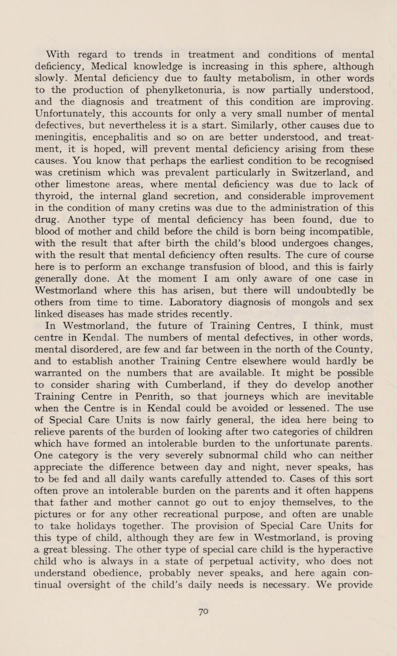 With regard to trends in treatment and conditions of mental deficiency, Medical knowledge is increasing in this sphere, although slowly. Mental deficiency due to faulty metabolism, in other words to the production of phenylketonuria, is now partially understood, and the diagnosis and treatment of this condition are improving. Unfortunately, this accounts for only a very small number of mental defectives, but nevertheless it is a start. Similarly, other causes due to meningitis, encephalitis and so on are better understood, and treat¬ ment, it is hoped, will prevent mental deficiency arising from these causes. You know that perhaps the earliest condition to be recognised was cretinism which was prevalent particularly in Switzerland, and other limestone areas, where mental deficiency was due to lack of thyroid, the internal gland secretion, and considerable improvement in the condition of many cretins was due to the administration of this drug. Another type of mental deficiency has been found, due to blood of mother and child before the child is born being incompatible, with the result that after birth the child's blood undergoes changes, with the result that mental deficiency often results. The cure of course here is to perform an exchange transfusion of blood, and this is fairly generally done. At the moment I am only aware of one case in Westmorland where this has arisen, but there will undoubtedly be others from time to time. Laboratory diagnosis of mongols and sex linked diseases has made strides recently. In Westmorland, the future of Training Centres, I think, must centre in Kendal. The numbers of mental defectives, in other words, mental disordered, are few and far between in the north of the County, and to establish another Training Centre elsewhere would hardly be warranted on the numbers that are available. It might be possible to consider sharing with Cumberland, if they do develop another Training Centre in Penrith, so that journeys which are inevitable when the Centre is in Kendal could be avoided or lessened. The use of Special Care Units is now fairly general, the idea here being to relieve parents of the burden of looking after two categories of children which have formed an intolerable burden to the unfortunate parents. One category is the very severely subnormal child who can neither appreciate the difference between day and night, never speaks, has to be fed and all daily wants carefully attended to. Cases of this sort often prove an intolerable burden on the parents and it often happens that father and mother cannot go out to enjoy themselves, to the pictures or for any other recreational purpose, and often are unable to take holidays together. The provision of Special Care Units for this type of child, although they are few in Westmorland, is proving a great blessing. The other type of special care child is the hyperactive child who is always in a state of perpetual activity, who does not understand obedience, probably never speaks, and here again con¬ tinual oversight of the child’s daily needs is necessary. We provide