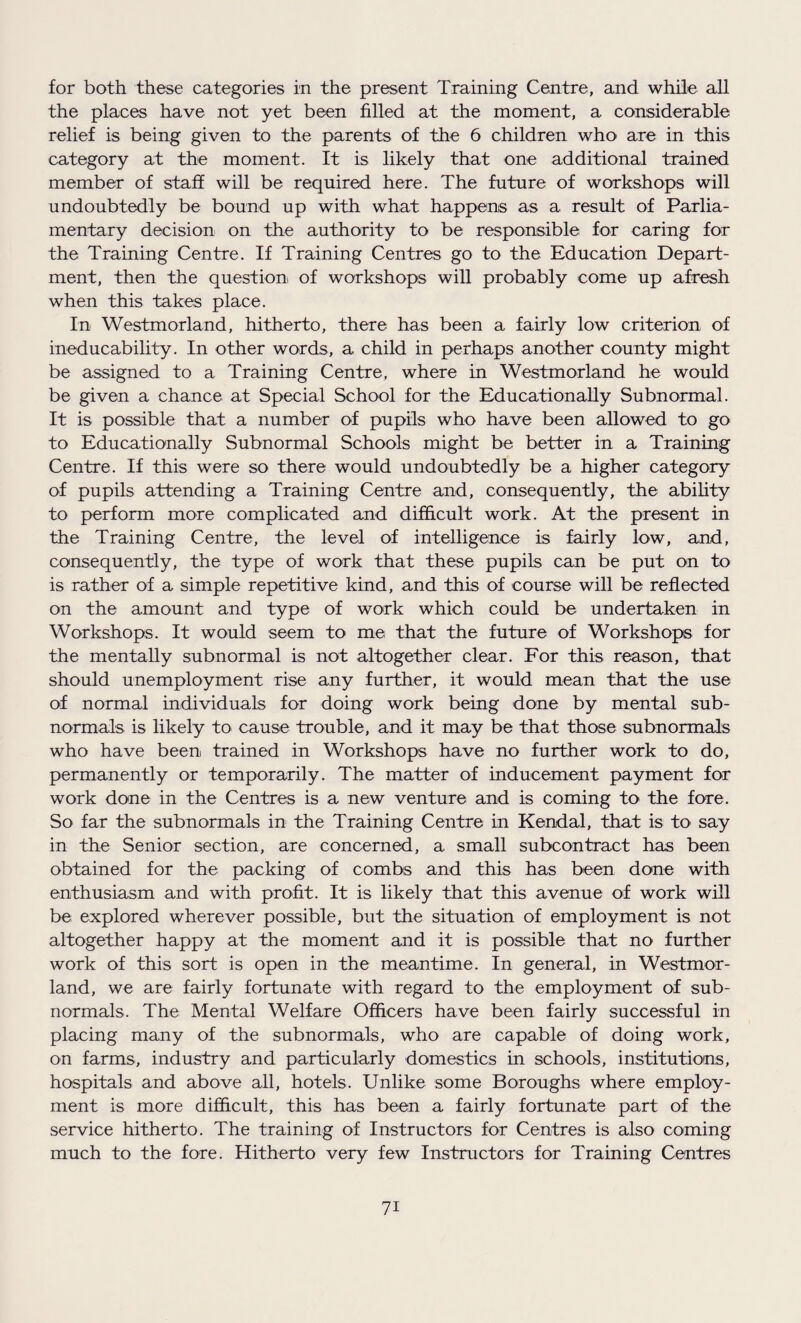for both these categories in the present Training Centre, and while all the places have not yet been filled at the moment, a considerable relief is being given to the parents of the 6 children who are in this category at the moment. It is likely that one additional trained member of staff will be required here. The future of workshops will undoubtedly be bound up with what happens as a result of Parlia¬ mentary decision on the authority to be responsible for caring for the Training Centre. If Training Centres go to the Education Depart¬ ment, then the question of workshops will probably come up afresh when this takes place. In Westmorland, hitherto, there has been a fairly low criterion of ineducability. In other words, a child in perhaps another county might be assigned to a Training Centre, where in Westmorland he would be given a chance at Special School for the Educationally Subnormal. It is possible that a number of pupils who have been allowed to go to Educationally Subnormal Schools might be better in a Training Centre. If this were so there would undoubtedly be a higher category of pupils attending a Training Centre and, consequently, the ability to perform more complicated and difficult work. At the present in the Training Centre, the level of intelligence is fairly low, and, consequently, the type of work that these pupils can be put on to is rather of a simple repetitive kind, and this of course will be reflected on the amount and type of work which could be undertaken in Workshops. It would seem to me that the future of Workshops for the mentally subnormal is not altogether clear. For this reason, that should unemployment rise any further, it would mean that the use of normal individuals for doing work being done by mental sub¬ normals is likely to cause trouble, and it may be that those subnormals who have been trained in Workshops have no further work to do, permanently or temporarily. The matter of inducement payment for work done in the Centres is a new venture and is coming to the fore. So far the subnormals in the Training Centre in Kendal, that is to say in the Senior section, are concerned, a small subcontract has been obtained for the packing of combs and this has been done with enthusiasm and with profit. It is likely that this avenue of work will be explored wherever possible, but the situation of employment is not altogether happy at the moment and it is possible that no further work of this sort is open in the meantime. In general, in Westmor¬ land, we are fairly fortunate with regard to the employment of sub¬ normals. The Mental Welfare Officers have been fairly successful in placing many of the subnormals, who are capable of doing work, on farms, industry and particularly domestics in schools, institutions, hospitals and above all, hotels. Unlike some Boroughs where employ¬ ment is more difficult, this has been a fairly fortunate part of the service hitherto. The training of Instructors for Centres is also coming much to the fore. Hitherto very few Instructors for Training Centres 7i