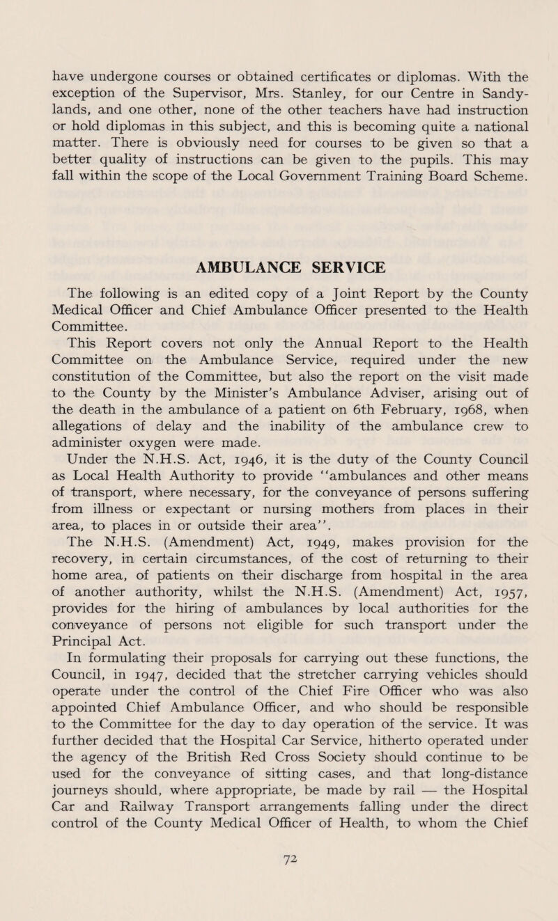 have undergone courses or obtained certificates or diplomas. With the exception of the Supervisor, Mrs. Stanley, for our Centre in Sandy- lands, and one other, none of the other teachers have had instruction or hold diplomas in this subject, and this is becoming quite a national matter. There is obviously need for courses to be given so that a better quality of instructions can be given to the pupils. This may fall within the scope of the Local Government Training Board Scheme. AMBULANCE SERVICE The following is an edited copy of a Joint Report by the County Medical Officer and Chief Ambulance Officer presented to the Health Committee. This Report covers not only the Annual Report to the Health Committee on the Ambulance Service, required under the new constitution of the Committee, but also the report on the visit made to the County by the Minister's Ambulance Adviser, arising out of the death in the ambulance of a patient on 6th February, 1968, when allegations of delay and the inability of the ambulance crew to administer oxygen were made. Under the N.H.S. Act, 1946, it is the duty of the County Council as Local Health Authority to provide “ambulances and other means of transport, where necessary, for the conveyance of persons suffering from illness or expectant or nursing mothers from places in their area, to places in or outside their area”. The N.H.S. (Amendment) Act, 1949, makes provision for the recovery, in certain circumstances, of the cost of returning to their home area, of patients on their discharge from hospital in the area of another authority, whilst the N.H.S. (Amendment) Act, 1957, provides for the hiring of ambulances by local authorities for the conveyance of persons not eligible for such transport under the Principal Act. In formulating their proposals for carrying out these functions, the Council, in 1947, decided that the stretcher carrying vehicles should operate under the control of the Chief Fire Officer who was also appointed Chief Ambulance Officer, and who should be responsible to the Committee for the day to day operation of the service. It was further decided that the Hospital Car Service, hitherto operated under the agency of the British Red Cross Society should continue to be used for the conveyance of sitting cases, and that long-distance journeys should, where appropriate, be made by rail — the Hospital Car and Railway Transport arrangements falling under the direct control of the County Medical Officer of Health, to whom the Chief