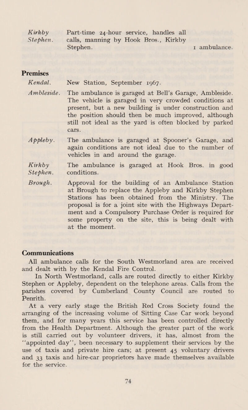 Kirkby Part-time 24-hour service, handles all Stephen. calls, manning by Hook Bros., Kirkby Stephen. 1 ambulance. Premises Kendal. New Station, September 1967. Ambleside. The ambulance is garaged at Bell’s Garage, Ambleside. The vehicle is garaged in very crowded conditions at present, but a new building is under construction and the position should then be much improved, although still not ideal as the yard is often blocked by parked cars. Appleby. Kirkby Stephen. The ambulance is garaged at Spooner’s Garage, and again conditions are not ideal due to the number of vehicles in and around the garage. The ambulance is garaged at Hook Bros, in good conditions. Brough. Approval for the building of an Ambulance Station at Brough to replace the Appleby and Kirkby Stephen Stations has been obtained from the Ministry. The proposal is for a joint site with the Highways Depart¬ ment and a Compulsory Purchase Order is required for some property on the site, this is being dealt with at the moment. Communications All ambulance calls for the South Westmorland area are received and dealt with by the Kendal Fire Control. In North Westmorland, calls are routed directly to either Kirkby Stephen or Appleby, dependent on the telephone areas. Calls from the parishes covered by Cumberland County Council are routed to Penrith. At a very early stage the British Red Cross Society found the arranging of the increasing volume of Sitting Case Car work beyond them, and for many years this service has been controlled directly from the Health Department. Although the greater part of the work is still carried out by volunteer drivers, it has, almost from the “appointed day’’, been necessary to supplement their services by the use of taxis and private hire cars; at present 45 voluntary drivers and 33 taxis and hire-car proprietors have made themselves available for the service.