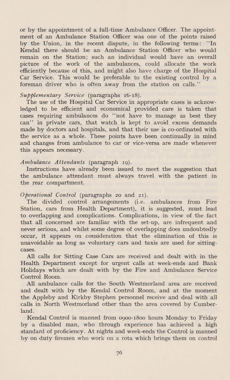 or by the appointment of a full-time Ambulance Officer. The appoint¬ ment of an Ambulance Station Officer was one of the points raised by the Union, in the recent dispute, in the following terms: In Kendal there should be an Ambulance Station Officer who would remain on the Station; such an individual would have an overall picture of the work of the ambulances, could allocate the work efficiently because of this, and might also have charge of the Hospital Car Service. This would be preferable to the existing control by a foreman driver who is often away from the station on calls. Supplementary Service (paragraphs 16-18). The use of the Hospital Car Service in appropriate cases is acknow¬ ledged to be efficient and economical provided care is taken that cases requiring ambulances do not have to manage as best they can in private cars, that watch is kept to avoid excess demands made by doctors and hospitals, and that their use is co-ordinated with the service as a whole. These points have been continually in mind and changes from ambulance to car or vice-versa are made whenever this appears necessary. Ambulance Attendants (paragraph 19). Instructions have already been issued to meet the suggestion that the ambulance attendant must always travel with the patient in the rear compartment. Operational Control (paragraphs 20 and 21). The divided control arrangements (i.e. ambulances from Fire Station, cars from Health Department), it is suggested, must lead to overlapping and complications. Complications, in view of the fact that all concerned are familiar with the set-up, are infrequent and never serious, and whilst some degree of overlapping does undoubtedly occur, it appears on consideration that the elimination of this is unavoidable as long as voluntary cars and taxis are used for sitting- cases. All calls for Sitting Case Cars are received and dealt with in the Health Department except for urgent calls at week-ends and Bank Holidays which are dealt with by the Fire and Ambulance Service Control Room. All ambulance calls for the South Westmorland area are received and dealt with by the Kendal Control Room, and at the moment the Appleby and Kirkby Stephen personnel receive and deal with all calls in North Westmorland other than the area covered by Cumber¬ land. Kendal Control is manned from 0900-1800 hours Monday to Friday by a disabled man, who through experience has achieved a high standard of proficiency. At nights and week-ends the Control is manned by on duty firemen who work on a rota which brings them on control