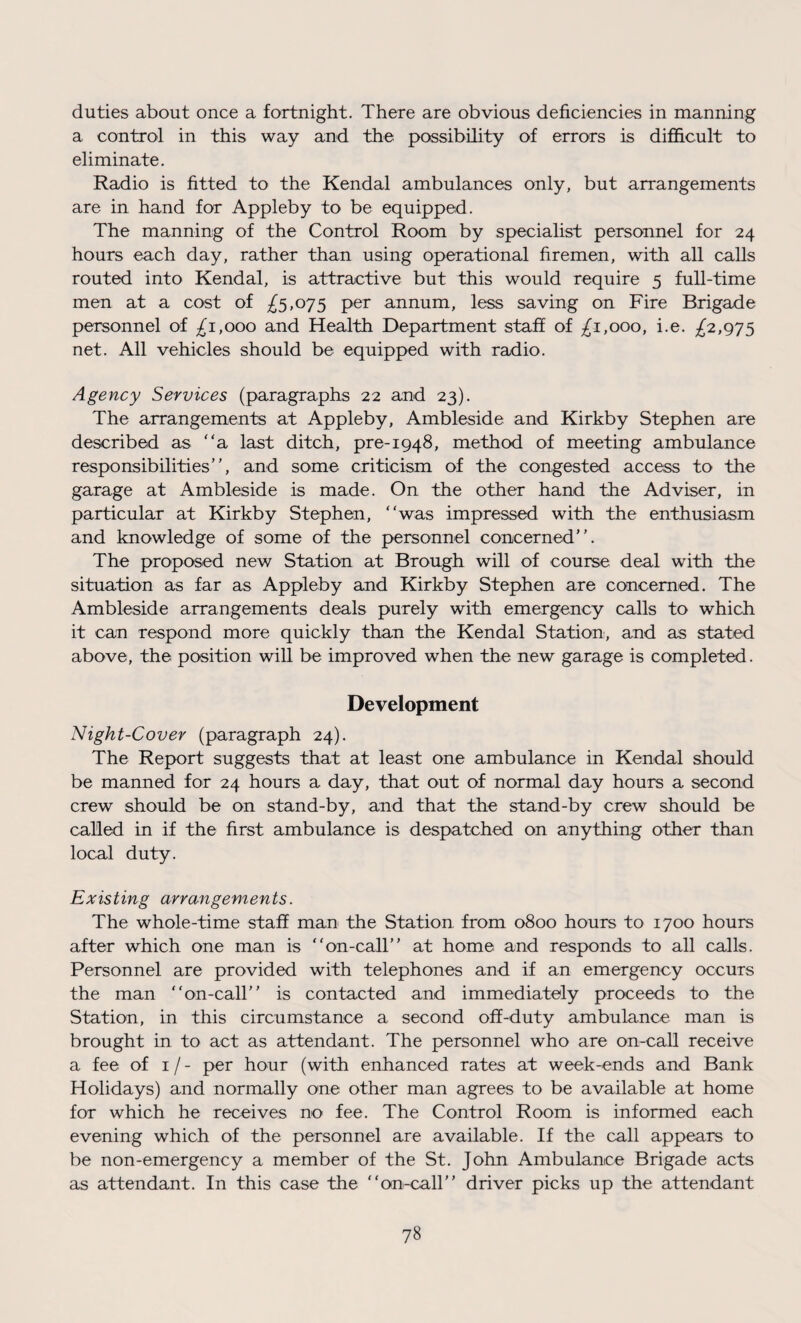 duties about once a fortnight. There are obvious deficiencies in manning a control in this way and the possibility of errors is difficult to eliminate. Radio is fitted to the Kendal ambulances only, but arrangements are in hand for Appleby to be equipped. The manning of the Control Room by specialist personnel for 24 hours each day, rather than using operational firemen, with all calls routed into Kendal, is attractive but this would require 5 full-time men at a cost of ^5,075 per annum, less saving on Fire Brigade personnel of ^1,000 and Health Department staff of £1,000, i.e. ^2,975 net. All vehicles should be equipped with radio. Agency Services (paragraphs 22 and 23). The arrangements at Appleby, Ambleside and Kirkby Stephen are described as “a last ditch, pre-1948, method of meeting ambulance responsibilities”, and some criticism of the congested access to the garage at Ambleside is made. On the other hand the Adviser, in particular at Kirkby Stephen, “was impressed with the enthusiasm and knowledge of some of the personnel concerned”. The proposed new Station at Brough will of course deal with the situation as far as Appleby and Kirkby Stephen are concerned. The Ambleside arrangements deals purely with emergency calls to which it can respond more quickly than the Kendal Station, and as stated above, the position will be improved when the new garage is completed. Development Night-Cover (paragraph 24). The Report suggests that at least one ambulance in Kendal should be manned for 24 hours a day, that out of normal day hours a second crew should be on stand-by, and that the stand-by crew should be called in if the first ambulance is despatched on anything other than local duty. Existing arrangements. The whole-time staff man the Station from 0800 hours to 1700 hours after which one man is “on-call” at home and responds to all calls. Personnel are provided with telephones and if an emergency occurs the man “on-call” is contacted and immediately proceeds to the Station, in this circumstance a second off-duty ambulance man is brought in to act as attendant. The personnel who are on-call receive a fee of 1 / - per hour (with enhanced rates at week-ends and Bank Holidays) and normally one other man agrees to be available at home for which he receives no fee. The Control Room is informed each evening which of the personnel are available. If the call appears to be non-emergency a member of the St. John Ambulance Brigade acts as attendant. In this case the “on-call” driver picks up the attendant