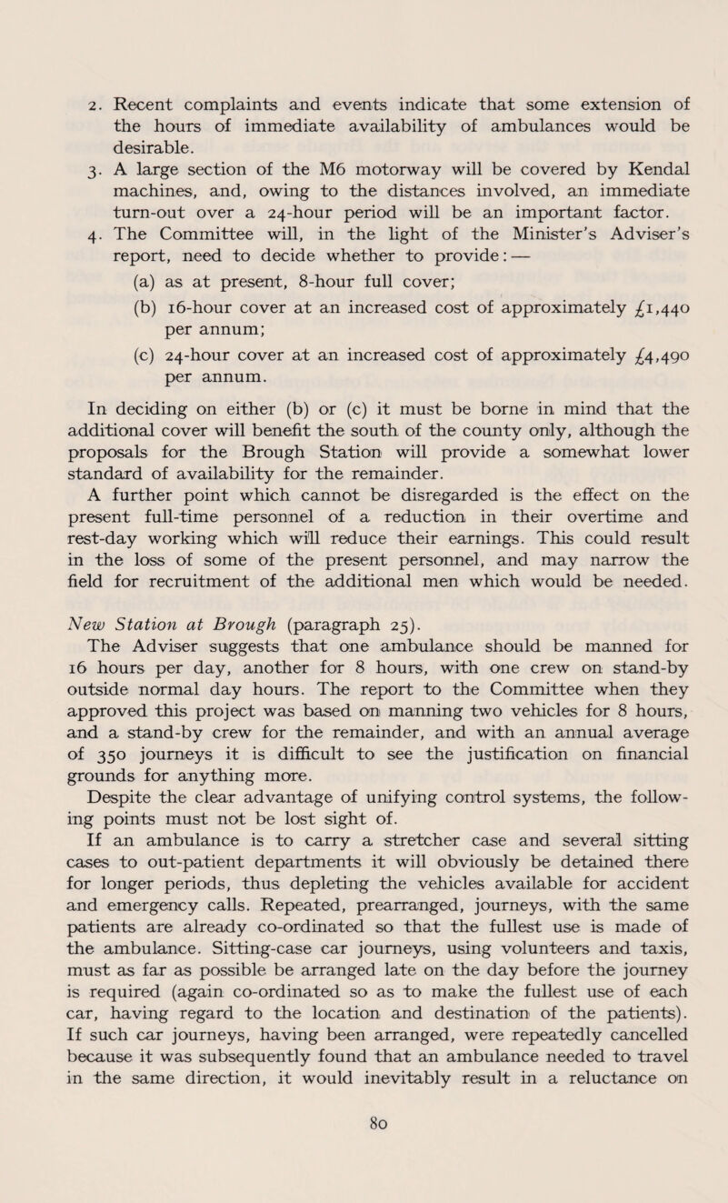 2. Recent complaints and events indicate that some extension of the hours of immediate availability of ambulances would be desirable. 3. A large section of the M6 motorway will be covered by Kendal machines, and, owing to the distances involved, an immediate turn-out over a 24-hour period will be an important factor. 4. The Committee will, in the light of the Minister's Adviser’s report, need to decide whether to provide: — (a) as at present, 8-hour full cover; (b) 16-hour cover at an increased cost of approximately ^1,440 per annum; (c) 24-hour cover at an increased cost of approximately ^4,490 per annum. In deciding on either (b) or (c) it must be borne in mind that the additional cover will benefit the south of the county only, although the proposals for the Brough Station will provide a somewhat lower standard of availability for the remainder. A further point which cannot be disregarded is the effect on the present full-time personnel of a reduction in their overtime and rest-day working which will reduce their earnings. This could result in the loss of some of the present personnel, and may narrow the field for recruitment of the additional men which would be needed. New Station at Brough (paragraph 25). The Adviser suggests that one ambulance should be manned for 16 hours per day, another for 8 hours, with one crew on stand-by outside normal day hours. The report to the Committee when they approved this project was based on manning two vehicles for 8 hours, and a stand-by crew for the remainder, and with an annual average of 350 journeys it is difficult to see the justification on financial grounds for anything more. Despite the clear advantage of unifying control systems, the follow¬ ing points must not be lost sight of. If an ambulance is to carry a stretcher case and several sitting cases to out-patient departments it will obviously be detained there for longer periods, thus depleting the vehicles available for accident and emergency calls. Repeated, prearranged, journeys, with the same patients are already co-ordinated so that the fullest use is made of the ambulance. Sitting-case car journeys, using volunteers and taxis, must as far as possible be arranged late on the day before the journey is required (again co-ordinated so as to make the fullest use of each car, having regard to the location and destination of the patients). If such car journeys, having been arranged, were repeatedly cancelled because it was subsequently found that an ambulance needed to travel in the same direction, it would inevitably result in a reluctance on