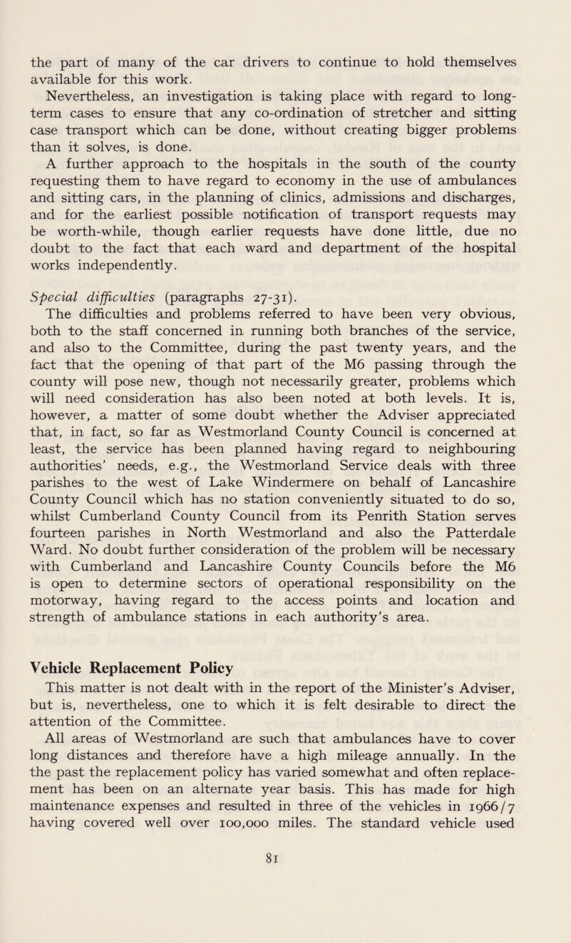 the part of many of the car drivers to continue to hold themselves available for this work. Nevertheless, an investigation is taking place with regard to long¬ term cases to ensure that any co-ordination of stretcher and sitting case transport which can be done, without creating bigger problems than it solves, is done. A further approach to the hospitals in the south of the county requesting them to have regard to economy in the use of ambulances and sitting cars, in the planning of clinics, admissions and discharges, and for the earliest possible notification of transport requests may be worth-while, though earlier requests have done little, due no doubt to the fact that each ward and department of the hospital works independently. Special difficulties (paragraphs 27-31). The difficulties and problems referred to have been very obvious, both to the staff concerned in running both branches of the service, and also to the Committee, during the past twenty years, and the fact that the opening of that part of the M6 passing through the county will pose new, though not necessarily greater, problems which will need consideration has also been noted at both levels. It is, however, a matter of some doubt whether the Adviser appreciated that, in fact, so far as Westmorland County Council is concerned at least, the service has been planned having regard to neighbouring authorities' needs, e.g., the Westmorland Service deals with three parishes to the west of Lake Windermere on behalf of Lancashire County Council which has no station conveniently situated to do so, whilst Cumberland County Council from its Penrith Station serves fourteen parishes in North Westmorland and also the Patterdale Ward. No doubt further consideration of the problem will be necessary with Cumberland and Lancashire County Councils before the M6 is open to determine sectors of operational responsibility on the motorway, having regard to the access points and location and strength of ambulance stations in each authority's area. Vehicle Replacement Policy This matter is not dealt with in the report of the Minister's Adviser, but is, nevertheless, one to which it is felt desirable to direct the attention of the Committee. All areas of Westmorland are such that ambulances have to cover long distances and therefore have a high mileage annually. In the the past the replacement policy has varied somewhat and often replace¬ ment has been on an alternate year basis. This has made for high maintenance expenses and resulted in three of the vehicles in 1966/7 having covered well over 100,000 miles. The standard vehicle used