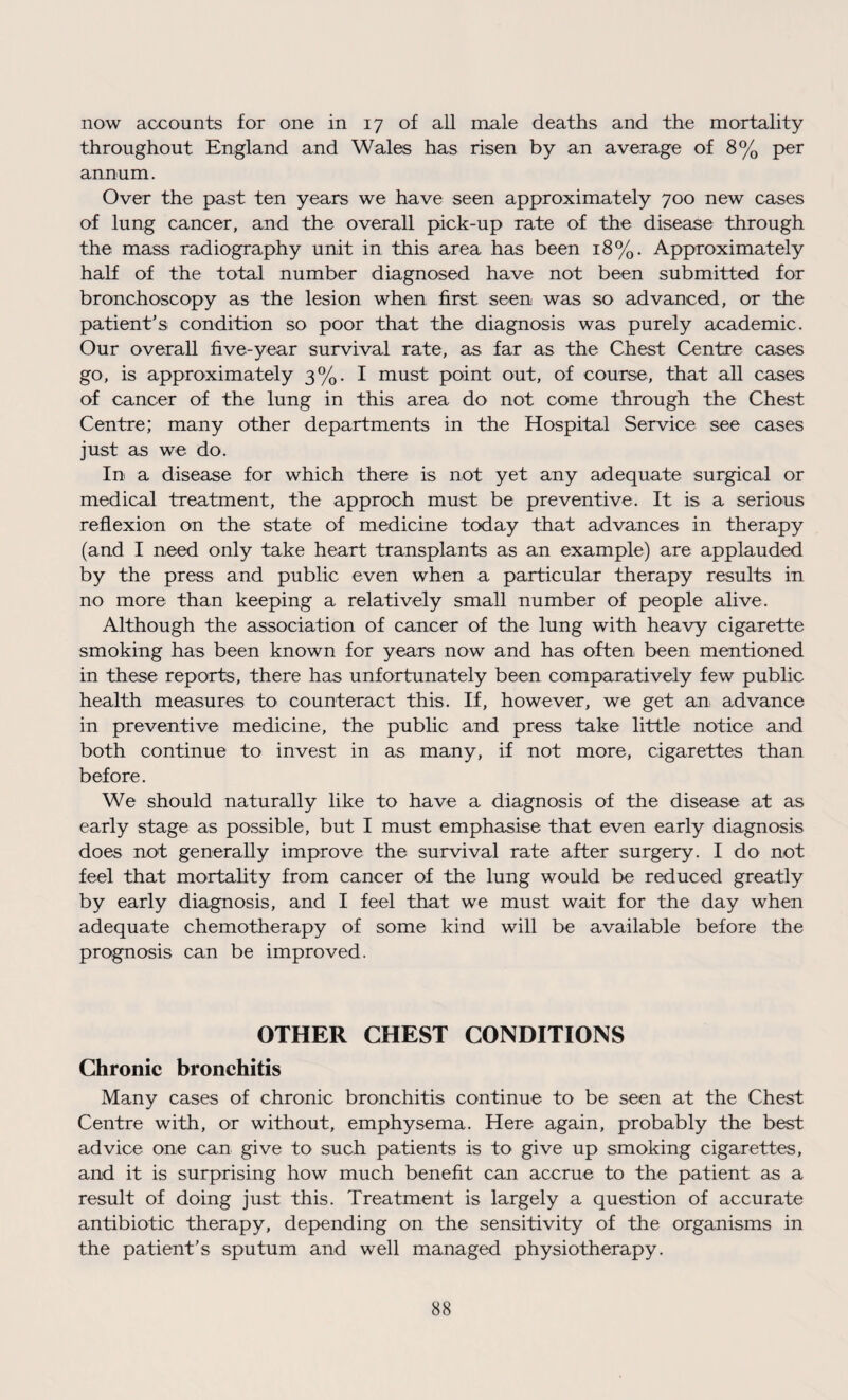 now accounts for one in 17 of all male deaths and the mortality throughout England and Wales has risen by an average of 8% per annum. Over the past ten years we have seen approximately 700 new cases of lung cancer, and the overall pick-up rate of the disease through the mass radiography unit in this area has been 18%. Approximately half of the total number diagnosed have not been submitted for bronchoscopy as the lesion when first seen was so advanced, or the patient’s condition so poor that the diagnosis was purely academic. Our overall five-year survival rate, as far as the Chest Centre cases go, is approximately 3%. I must point out, of course, that all cases of cancer of the lung in this area do not come through the Chest Centre; many other departments in the Hospital Service see cases just as we do. In a disease for which there is not yet any adequate surgical or medical treatment, the approch must be preventive. It is a serious reflexion on the state of medicine today that advances in therapy (and I need only take heart transplants as an example) are applauded by the press and public even when a particular therapy results in no more than keeping a relatively small number of people alive. Although the association of cancer of the lung with heavy cigarette smoking has been known for years now and has often been mentioned in these reports, there has unfortunately been comparatively few public health measures to counteract this. If, however, we get an, advance in preventive medicine, the public and press take little notice and both continue to invest in as many, if not more, cigarettes than before. We should naturally like to have a diagnosis of the disease at as early stage as possible, but I must emphasise that even early diagnosis does not generally improve the survival rate after surgery. I do not feel that mortality from cancer of the lung would be reduced greatly by early diagnosis, and I feel that we must wait for the day when adequate chemotherapy of some kind will be available before the prognosis can be improved. OTHER CHEST CONDITIONS Chronic bronchitis Many cases of chronic bronchitis continue to be seen at the Chest Centre with, or without, emphysema. Here again, probably the best advice one can give to such patients is to give up smoking cigarettes, and it is surprising how much benefit can accrue to the patient as a result of doing just this. Treatment is largely a question of accurate antibiotic therapy, depending on the sensitivity of the organisms in the patient’s sputum and well managed physiotherapy.