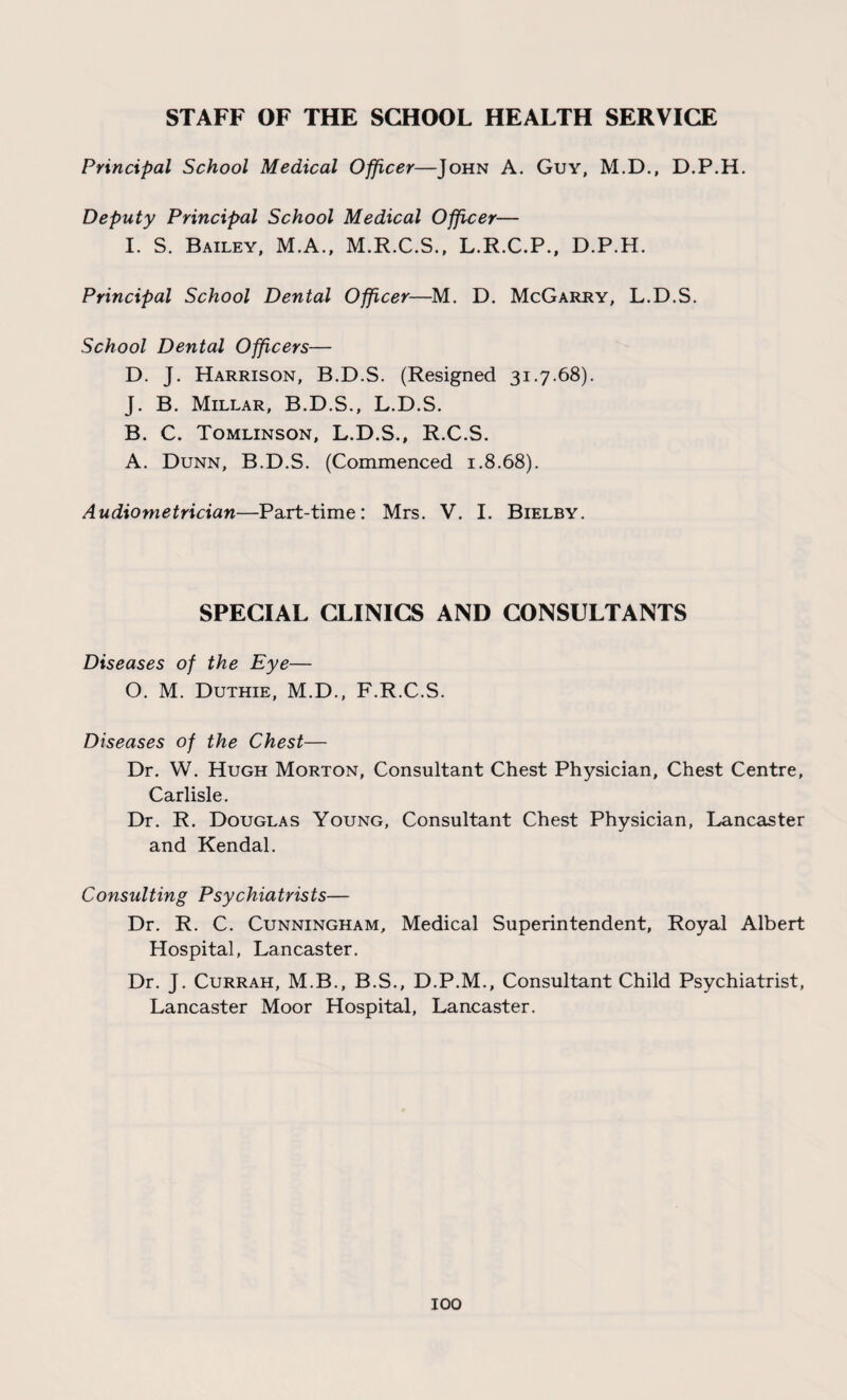 STAFF OF THE SCHOOL HEALTH SERVICE Principal School Medical Officer—John A. Guy, M.D., D.P.H. Deputy Principal School Medical Officer— I. S. Bailey, M.A., M.R.C.S., L.R.C.P., D.P.H. Principal School Dental Officer—M. D. McGarry, L.D.S. School Dental Officers— D. J. Harrison, B.D.S. (Resigned 31.7.68). J. B. Millar, B.D.S., L.D.S. B. C. Tomlinson, L.D.S., R.C.S. A. Dunn, B.D.S. (Commenced 1.8.68). Audiometrician—Part-time: Mrs. V. I. Bielby. SPECIAL CLINICS AND CONSULTANTS Diseases of the Eye— O. M. Duthie, M.D., F.R.C.S. Diseases of the Chest— Dr. W. Hugh Morton, Consultant Chest Physician, Chest Centre, Carlisle. Dr. R. Douglas Young, Consultant Chest Physician, Lancaster and Kendal. Consulting Psychiatrists— Dr. R. C. Cunningham, Medical Superintendent, Royal Albert Hospital, Lancaster. Dr. J. Currah, M.B., B.S., D.P.M., Consultant Child Psychiatrist, Lancaster Moor Hospital, Lancaster.