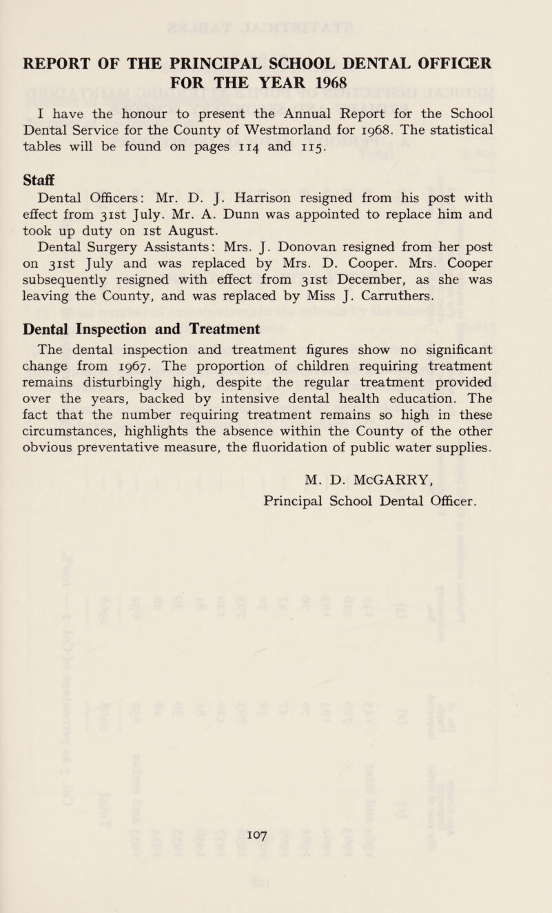 REPORT OF THE PRINCIPAL SCHOOL DENTAL OFFICER FOR THE YEAR 1968 I have the honour to present the Annual Report for the School Dental Service for the County of Westmorland for 1968. The statistical tables will be found on pages 114 and 115. Staff Dental Officers: Mr. D. J. Harrison resigned from his post with effect from 31st July. Mr. A. Dunn was appointed to replace him and took up duty on 1st August. Dental Surgery Assistants: Mrs. J. Donovan resigned from her post on 31st July and was replaced by Mrs. D. Cooper. Mrs. Cooper subsequently resigned with effect from 31st December, as she was leaving the County, and was replaced by Miss J. Carruthers. Dental Inspection and Treatment The dental inspection and treatment figures show no significant change from 1967. The proportion of children requiring treatment remains disturbingly high, despite the regular treatment provided over the years, backed by intensive dental health education. The fact that the number requiring treatment remains so high in these circumstances, highlights the absence within the County of the other obvious preventative measure, the fluoridation of public water supplies. M. D. McGARRY, Principal School Dental Officer.