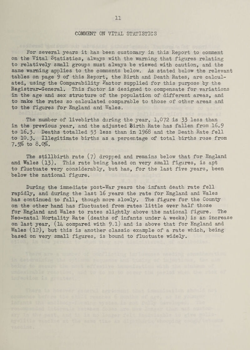COMMENT ON VITAL STATISTICS For several years it has been customary in this Report to comment on the Vital Statistics, always with the warning that figures relating to relatively small groups must always be viewed with caution, and the same warning applies to the comments below. As stated below the relevant tables on page 9 of this Report, the Birth and Death Rates, are calcul¬ ated, using the Comparability factor supplied for this purpose by the Registrar-General. This factor is designed to compensate for variations in the age and sex structure of the population of different areas, and to make the rates so calculated comparable to those of other areas and to the figures for England and Wales. The number of livebirths during the year, 1,072 is 33 less than in the previous year, and the adjusted Birth Rate has fallen from 16.9 to 16.3. Deaths totalled 53 less than in 1968 and the Death Rate fell to 10.3. Illegitimate births as a percentage of total births rose from 7.5% to 8.0$. The stillbirth rate (7) dropped and remains below that for England and Wales (13). This rate being based on very small figures, is apt to fluctuate very considerably, but has, for the last five years, been below the national figure. During the immediate post-War years the infant death rate fell rapidly, and during the last 16 years the rate for England and Wales has continued to fall, though more slowly. The figure for the County on the other hand has fluctuated from rates little over half those for England and Wales to rates slightly above the national figure. The Neo-natal Mortality Rate (deaths of infants under 4 weeks) is an increase on last year, (14 compared with 9.l) and is above that for England and Wales (12), but this is another classic example of a rate which, being based on very small figures, is bound to fluctuate widely.