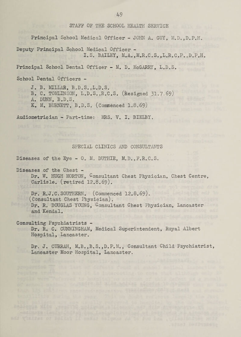 STAFF OF THE SCHOOL HEALTH SERVICE Principal School Medical Officer - JOHN A. GUY, M.D.,D.P.H. Deputy Principal School Medical Officer - I.S. BAILEY, M.A., M.R.C.S.,L.R.C.P.,D.P.H. Principal School Dental Officer - M. D. McGARRY, L.D.S. School Dental Officers - J. B. L'HLLAR, B.D.S.,L.D.S. B. C. TOMLINSON, L.D.S.,R.C.S. (Resigned 31.7-69) A. DUNN, B.D.S. K. M. BURNETT, B.D.S. (Commenced 1.8.69) Audiometrician - Part-time: MRS. V. I. BIELBY. SPECIAL CLINICS AND CONSULTANTS Diseases of the Eye - 0. M. DUTHIE, M.D.,F.R,C.S. Diseases of the Chest - Dr. W. HUGH MORTON, Consultant Chest Physician, Chest Centre, Carlisle, (retired 12.8.69). Dr. R.J.C.SOUTHERN. (Commenced 12.8.69). (Consultant Chest Physician). Dr. R. DOUGLAS YOUNG, Consultant Chest Physician, Lancaster and Kendal. Consulting Psychiatrists - Dr. R. C. CUNNINGHAM, Medical Superintendent, Royal Albert Hospital, Lancaster. Dr. J. CURRAH, M.B.,B.S,,D.P.M., Consultant Child Psychiatrist, Lancaster Moor Hospital, Lancaster.