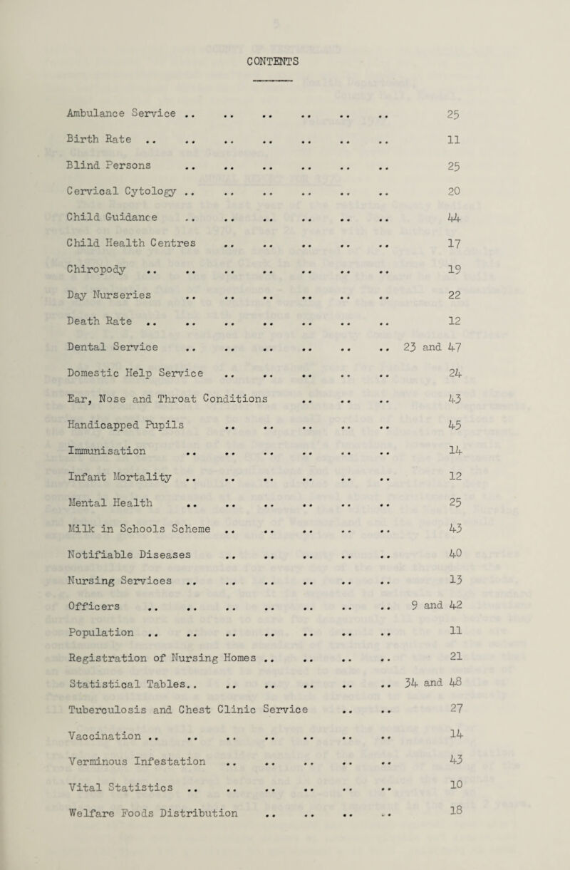 CONTENTS Ambulance Service .. Birth. Rate Blind Persons Cervical Cytology Child Guidance Child Health Centres Chiropody Day Nurseries Death Rate Dental Service Domestic Help Service Ear, Nose and Throat Conditions Handicapped Pupils Immunisation Infant Mortality Mental Health Milk in Schools Scheme Notifiable Diseases Nursing Services Officers Population .. Registration of Nursing Homes Statistical Tables.. Tuberculosis and Chest Clinic Servic Vaccination .. Verminous Infestation Vital Statistics 25 11 25 20 44 17 19 22 12 23 and 47 24 43 45 14 12 25 43 40 13 9 and 42 11 21 34 and 48 27 14 43 10 Welfare Foods Distribution 18